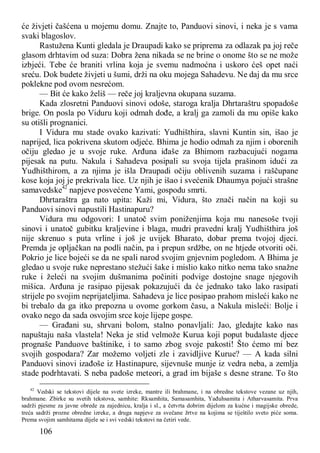 106
će živjeti čašćena u mojemu domu. Znajte to, Panduovi sinovi, i neka je s vama
svaki blagoslov.
Rastužena Kunti gledala je Draupadi kako se priprema za odlazak pa joj reče
glasom drhtavim od suza: Dobra žena nikada se ne brine o onome što se ne može
izbjeći. Tebe će braniti vrlina koja je svemu nadmoćna i uskoro ćeš opet naći
sreću. Dok budete živjeti u šumi, drži na oku mojega Sahadevu. Ne daj da mu srce
poklekne pod ovom nesrećom.
— Bit će kako želiš — reče joj kraljevna okupana suzama.
Kada zlosretni Panduovi sinovi odoše, staroga kralja Dhrtaraštru spopadoše
brige. On posla po Viduru koji odmah dođe, a kralj ga zamoli da mu opiše kako
su otišli prognanici.
I Vidura mu stade ovako kazivati: Yudhišthira, slavni Kuntin sin, išao je
naprijed, lica pokrivena skutom odjeće. Bhima je hodio odmah za njim i oborenih
očiju gledao je u svoje ruke. Arđuna iđaše za Bhimom razbacujući nogama
pijesak na putu. Nakula i Sahadeva posipali su svoja tijela prašinom idući za
Yudhišthirom, a za njima je išla Draupadi očiju oblivenih suzama i raščupane
kose koja joj je prekrivala lice. Uz njih je išao i svećenik Dhaumya pojući strašne
samavedske42
napjeve posvećene Yami, gospodu smrti.
Dhrtaraštra ga nato upita: Kaži mi, Vidura, što znači način na koji su
Panduovi sinovi napustili Hastinapuru?
Vidura mu odgovori: I unatoč svim poniženjima koja mu nanesoše tvoji
sinovi i unatoč gubitku kraljevine i blaga, mudri pravedni kralj Yudhišthira još
nije skrenuo s puta vrline i još je uvijek Bharato, dobar prema tvojoj djeci.
Premda je opljačkan na podli način, pa i prepun srdžbe, on ne htjede otvoriti oči.
Pokrio je lice bojeći se da ne spali narod svojim gnjevnim pogledom. A Bhima je
gledao u svoje ruke neprestano stežući šake i mislio kako nitko nema tako snažne
ruke i želeći na svojim dušmanima počiniti podvige dostojne snage njegovih
mišica. Arđuna je rasipao pijesak pokazujući da će jednako tako lako rasipati
strijele po svojim neprijateljima. Sahadeva je lice posipao prahom misleći kako ne
bi trebalo da ga itko prepozna u ovome gorkom času, a Nakula misleći: Bolje i
ovako nego da sada osvojim srce koje lijepe gospe.
— Građani su, shrvani bolom, stalno ponavljali: Jao, gledajte kako nas
napuštaju naša vlastela! Neka je stid velmože Kurua koji poput budalaste djece
prognaše Panduove baštinike, i to samo zbog svoje pakosti! Što ćemo mi bez
svojih gospodara? Zar možemo voljeti zle i zavidljive Kurue? — A kada silni
Panduovi sinovi izađoše iz Hastinapure, sijevnuše munje iz vedra neba, a zemlja
stade podrhtavati. S neba padoše meteori, a grad im bijaše s desne strane. To što
42
Vedski se tekstovi dijele na svete izreke, mantre ili brahmane, i na obredne tekstove vezane uz njih,
brahmane. Zbirke su svetih tekstova, samhite: Rksamhita, Samasamhita, Yađuhsamita i Atharvasamita. Prva
sadrži pjesme za javne obrede za zajednicu, kralja i sl., a četvrta dobrim dijelom za kućne i magijske obrede,
treća sadrži prozne obredne izreke, a druga napjeve za svečane žrtve na kojima se tiještilo sveto piće soma.
Prema svojim samhitama dijele se i svi vedski tekstovi na četiri vede.
 