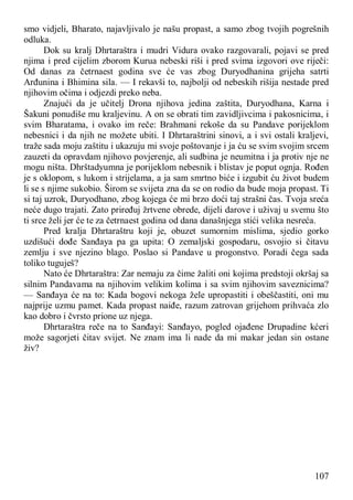 107
smo vidjeli, Bharato, najavljivalo je našu propast, a samo zbog tvojih pogrešnih
odluka.
Dok su kralj Dhrtaraštra i mudri Vidura ovako razgovarali, pojavi se pred
njima i pred cijelim zborom Kurua nebeski riši i pred svima izgovori ove riječi:
Od danas za četrnaest godina sve će vas zbog Duryodhanina grijeha satrti
Arđunina i Bhimina sila. — I rekavši to, najbolji od nebeskih rišija nestade pred
njihovim očima i odjezdi preko neba.
Znajući da je učitelj Drona njihova jedina zaštita, Duryodhana, Karna i
Šakuni ponudiše mu kraljevinu. A on se obrati tim zavidljivcima i pakosnicima, i
svim Bharatama, i ovako im reče: Brahmani rekoše da su Pandave porijeklom
nebesnici i da njih ne možete ubiti. I Dhrtaraštrini sinovi, a i svi ostali kraljevi,
traže sada moju zaštitu i ukazuju mi svoje poštovanje i ja ću se svim svojim srcem
zauzeti da opravdam njihovo povjerenje, ali sudbina je neumitna i ja protiv nje ne
mogu ništa. Dhrštadyumna je porijeklom nebesnik i blistav je poput ognja. Rođen
je s oklopom, s lukom i strijelama, a ja sam smrtno biće i izgubit ću život budem
li se s njime sukobio. Širom se svijeta zna da se on rodio da bude moja propast. Ti
si taj uzrok, Duryodhano, zbog kojega će mi brzo doći taj strašni čas. Tvoja sreća
neće dugo trajati. Zato priređuj žrtvene obrede, dijeli darove i uživaj u svemu što
ti srce želi jer će te za četrnaest godina od dana današnjega stići velika nesreća.
Pred kralja Dhrtaraštru koji je, obuzet sumornim mislima, sjedio gorko
uzdišući dođe Sanđaya pa ga upita: O zemaljski gospodaru, osvojio si čitavu
zemlju i sve njezino blago. Poslao si Pandave u progonstvo. Poradi čega sada
toliko tuguješ?
Nato će Dhrtaraštra: Zar nemaju za čime žaliti oni kojima predstoji okršaj sa
silnim Pandavama na njihovim velikim kolima i sa svim njihovim saveznicima?
— Sanđaya će na to: Kada bogovi nekoga žele upropastiti i obeščastiti, oni mu
najprije uzmu pamet. Kada propast naiđe, razum zatrovan grijehom prihvaća zlo
kao dobro i čvrsto prione uz njega.
Dhrtaraštra reče na to Sanđayi: Sanđayo, pogled ojađene Drupadine kćeri
može sagorjeti čitav svijet. Ne znam ima li nade da mi makar jedan sin ostane
živ?
 