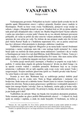 108
Knjiga treća
VANAPARVAN
Knjiga o šumi
Vaišampayana govoraše: Pobijeđeni na kocki i nakon ljutih uvreda što im ih
uputiše opaki Dhrtaraštrini sinovi i njihovi prijatelji, Kuntini sinovi izađoše iz
Hastinapure. Prošli su kroz vrata zvana Vardhamana, ponijevši svoje oružje sa
sobom, i skupa s Draupadi krenuli na sjever. Građani koji su išli za njima stadoše
tada pred njih sklopljenih ruku i rekoše im: Budite blagoslovljeni! Kamo odlazite
i zašto nas ostavljate u ovome jadu? Znamo da su vas okrutni dušmani prevarom
pobijedili, ali vama ne priliči da tako ostavite voljene podanike i prijatelje uvijek
spremne da vam učine po volji. Ne želimo da nas propast snađe zato što živimo
pod vlašću Kurua! Kada se s budalama neprestano živi, um se počne smućivati
kao što i sklonost vrlini proistječe iz druženja s dobrima i mudrima.
Yudhišthira im nato odgovori: Blagoslov je na nama kada i narod i brahmani
suosjećaju s nama i pripisuju nam čak i one zasluge kojih nemamo! Ja i moja
braća ipak vas molimo da imate prema nama naklonosti i samilosti i da se vratite
u Hastinapuru jer tamo žive naš djed Bhišma, kralj Dhrtaraštra i Vidura. Tamo je i
moja majka, a i mnoštvo mojih dobromišljenika živi tamo. Ako nam zaista želite
dobro, vratite se i s ljubavlju njegujte one koje vam povjeravamo.
Uz bolne jecaje narod poče zaostajati, a Pandave se popeše na svoja kola i
pođoše. U smiraj dana stigoše do golema banyanova1
drveta na obali Gange i tu
se opraše svetom vodom i ostadoše prenoćiti. Brahmani koji su sa svojim
učenicima i rodbinom išli uz njih zapališe sada svoje svete vatre pojući Vede i
razgovarajući. Svojim umilnim glasovima tješili su i bodrili prvake roda Kurua.2
Ta večer bijaše u isti mah i lijepa i strašna.
Svanuo je novi dan. Brahmani koji se uzdržavaju prošeci dođoše pred
Yudhišthiru, a on im ovako reče: Naše je blago opljačkano i nemamo više
kraljevinu. Sada ćemo ući u duboku šumu i hranit ćemo se voćem i korijenjem, a i
onime što ulovimo. Šuma je puna gmazovaca i grabljivica i svakojakih opasnosti i
trpjet ćete mnogo bijede i nevolje. Zato se, brahmani, vratite gdje je kome volja.
— Brahmani mu na to odgovoriše: Ne pristoji ti, kralju, da nas tako ostaviš jer naš
je put kuda god ti ideš!
Yudhišthira im odvrati: Moja me bijeda čini čovjekom dostojnim prijekora.
Neka sramota padne na glave podlih Dhrtaraštrinih sinova! — I rekavši to, kralj
sjede na zemlju i zaplaka, a onda im stade besjediti: O brahmani, ne želim ja
1
Banyan, skr. vata, nygrodha, lat. Ficus Indica, golemo drvo kojemu se grane znadu spuštati do zemlje i
puštati korijenje koje podupire grane stabla, tako da jedan banyan može nekada pokriti široko područje.
2
Pandave su ogranak Kurua pa se i oni mogu nerazlučno zvati Kuruima, a osobito najboljima od Kurua.
 