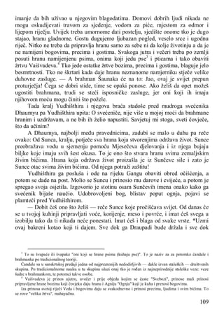 109
imanje da bih uživao u njegovim blagodatima. Domovi dobrih ljudi nikada ne
mogu oskudijevati travom za sjedenje, vodom za piće, mjestom za odmor i
lijepom riječju. Uvijek treba umornome dati postelju, sjedište onome tko je dugo
stajao, hranu gladnome. Gostu dugujemo ljubazan pogled, veselo srce i ugodnu
riječ. Nitko ne treba da pripravlja hranu samo za sebe ni da kolje životinju a da je
ne namijeni bogovima, precima i gostima. Svakoga jutra i večeri treba po zemlji
posuti hranu namijenjenu psima, onima koji jedu pse3
i pticama i tako obaviti
žrtvu Vaišvadeva.4
Tko jede ostatke žrtve bozima, precima i gostima, blaguje jelo
besmrtnosti. Tko ne škrtari kada daje hranu neznanome namjerniku stječe velike
duhovne zasluge. — A brahman Šaunaka će na to: Jao, ovaj je svijet prepun
proturječja! Čega se dobri stide, time se opaki ponose. Ako želiš da opet možeš
ugostiti brahmana, trudi se steći isposničke zasluge, jer oni koji ih imaju
njihovom moću mogu činiti što požele.
Tada kralj Yudhišthira i njegova braća stadoše pred mudroga svećenika
Dhaumyu pa Yudhišthira upita: O svećeniče, nije više u mojoj moći da brahmane
hranim i uzdržavam, a ne bih ih želio napustiti. Savjetuj mi stoga, sveti čovječe,
što da učinim?
A Dhaumya, najbolji među pravednicima, zadubi se malo u duhu pa reče
ovako: Od Sunca, kralju, potječe sva hrana koja stvorenjima održava život. Sunce
preobražava vodu u sjemenju pomoću Mjesečeva djelovanja i iz njega bujaju
biljke koje imaju svih šest okusa. To je ono što stvara hranu svima zemaljskim
živim bićima. Hrana koja održava život proizašla je iz Sunčeve sile i zato je
Sunce otac svima živim bićima. Od njega potraži zaštitu!
Yudhišthira ga posluša i ode na rijeku Gangu obaviti obred očišćenja, a
potom se dade na post. Molio se Suncu i prinosio mu darove i cvijeće, a potom je
spregao svoja osjetila. Izgovorio je stotinu osam Sunčevih imena onako kako ga
svećenik bijaše naučio. Udobrovoljeni bog, blistav poput ognja, pojavi se
plamteći pred Yudhišthirom.
— Dobit ćeš ono što želiš — reče Sunce koje pročišćava svijet. Od danas će
se u tvojoj kuhinji pripravljati voće, korijenje, meso i povrće, i imat ćeš svega u
izobilju tako da ti nikada neće ponestati. Imat ćeš i blaga od svake vrste. *Uzmi
ovaj bakreni kotao koji ti dajem. Sve dok ga Draupadi bude držala i sve dok
3
To su švapaće ili švapake "oni koji se hrane psima (kuhaju pse)". To je naziv za za potomke ćandale i
brahmanke po tradicionalnog teoriji.
Ćandale su u sanskrtskoj predaji jedna od najprezrenijih nedodirljivih — dakle izvan staleških — društvenih
skupina. Po tradicionalnome nauku u tu skupinu ulazi onaj tko je rođen iz najneprirodnije staleške veze: veze
šudre s brahmankom, te potomci takve osobe.
4
Vaišvadeva je prinos ujutro, uvečer i prije objeda kojim se časte "Svebozi", prinose mali prinosi
pripravljene hrane bozima koji čovjeku daju hranu i Agniju "Ognju" koji je kuha i prenosi bogovima.
Iza prinosa svetoj riječi Veda i bogovima daju se svakodnevno i prinosi precima, ljudima i svim bićima. To
se zove "velika žrtva", mahayađna.
 