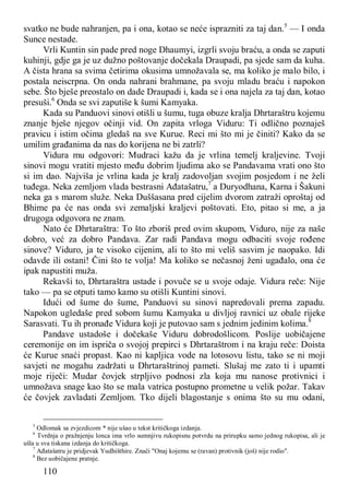110
svatko ne bude nahranjen, pa i ona, kotao se neće isprazniti za taj dan.5
— I onda
Sunce nestade.
Vrli Kuntin sin pade pred noge Dhaumyi, izgrli svoju braću, a onda se zaputi
kuhinji, gdje ga je uz dužno poštovanje dočekala Draupadi, pa sjede sam da kuha.
A čista hrana sa svima četirima okusima umnožavala se, ma koliko je malo bilo, i
postala neiscrpna. On onda nahrani brahmane, pa svoju mladu braću i napokon
sebe. Što bješe preostalo on dade Draupadi i, kada se i ona najela za taj dan, kotao
presuši.6
Onda se svi zaputiše k šumi Kamyaka.
Kada su Panduovi sinovi otišli u šumu, tuga obuze kralja Dhrtaraštru kojemu
znanje bješe njegov očinji vid. On zapita vrloga Viduru: Ti odlično poznaješ
pravicu i istim očima gledaš na sve Kurue. Reci mi što mi je činiti? Kako da se
umilim građanima da nas do korijena ne bi zatrli?
Vidura mu odgovori: Mudraci kažu da je vrlina temelj kraljevine. Tvoji
sinovi mogu vratiti mjesto među dobrim ljudima ako se Pandavama vrati ono što
si im dao. Najviša je vrlina kada je kralj zadovoljan svojim posjedom i ne želi
tuđega. Neka zemljom vlada bestrasni Ađatašatru,7
a Duryodhana, Karna i Šakuni
neka ga s marom služe. Neka Duššasana pred cijelim dvorom zatraži oproštaj od
Bhime pa će nas onda svi zemaljski kraljevi poštovati. Eto, pitao si me, a ja
drugoga odgovora ne znam.
Nato će Dhrtaraštra: To što zboriš pred ovim skupom, Viduro, nije za naše
dobro, već za dobro Pandava. Zar radi Pandava mogu odbaciti svoje rođene
sinove? Viduro, ja te visoko cijenim, ali to što mi veliš sasvim je naopako. Idi
odavde ili ostani! Čini što te volja! Ma koliko se nečasnoj ženi ugađalo, ona će
ipak napustiti muža.
Rekavši to, Dhrtaraštra ustade i povuče se u svoje odaje. Vidura reče: Nije
tako — pa se otputi tamo kamo su otišli Kuntini sinovi.
Idući od šume do šume, Panduovi su sinovi napredovali prema zapadu.
Napokon ugledaše pred sobom šumu Kamyaka u divljoj ravnici uz obale rijeke
Sarasvati. Tu ih pronađe Vidura koji je putovao sam s jednim jedinim kolima.8
Pandave ustadoše i dočekaše Viduru dobrodošlicom. Poslije uobičajene
ceremonije on im ispriča o svojoj prepirci s Dhrtaraštrom i na kraju reče: Doista
će Kurue snaći propast. Kao ni kapljica vode na lotosovu listu, tako se ni moji
savjeti ne mogahu zadržati u Dhrtaraštrinoj pameti. Slušaj me zato ti i upamti
moje riječi: Mudar čovjek strpljivo podnosi zla koja mu nanose protivnici i
umnožava snage kao što se mala vatrica postupno prometne u velik požar. Takav
će čovjek zavladati Zemljom. Tko dijeli blagostanje s onima što su mu odani,
5
Odlomak sa zvjezdicom * nije ušao u tekst kritičkoga izdanja.
6
Tvrdnja o pražnjenju lonca ima vrlo sumnjivu rukopisnu potvrdu na prirupku samo jednog rukopisa, ali je
ušla u sva tiskana izdanja do kritičkoga.
7
Ađatašatru je pridjevak Yudhišthire. Znači "Onaj kojemu se (ravan) protivnik (još) nije rodio".
8
Bez uobičajene pratnje.
 