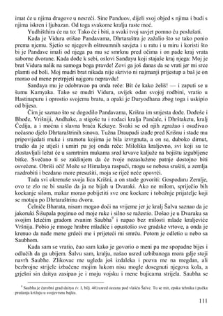 111
imat će u njima drugove u nesreći. Sine Panduov, dijeli svoj objed s njima i budi s
njima iskren i ljubazan. Od toga svakome kralju raste moć.
Yudhišthira će na to: Tako će i biti, a svaki tvoj savjet pomno ću poslušati.
Kada je Vidura otišao Pandavama, Dhrtaraštra je zažalio što se tako ponio
prema njemu. Sjetio se njegovih oštroumnih savjeta i u ratu i u miru i koristi što
bi je Pandave imali od njega pa mu se smrknu pred očima i on pade kraj vrata
saborne dvorane. Kada dođe k sebi, oslovi Sanđayu koji stajaše kraj njega: Moj je
brat Vidura nalik na samoga boga pravde! Zovi ga još danas da se vrati jer mi srce
plamti od boli. Moj mudri brat nikada nije skrivio ni najmanji prijestup a baš je on
morao od mene pretrpjeti najgoru nepravdu!
Sanđaya mu je odobravao pa onda reče: Bit će kako želiš! — i zaputi se u
šumu Kamyaka. Tako se mudri Vidura, uvijek odan svojoj rodbini, vratio u
Hastinapuru i oprostio svojemu bratu, a opaki je Duryodhana zbog toga i uskipio
od bijesa.
Čim je saznao što se dogodilo Pandavama, Krišna im smjesta dođe. Dođoše i
Bhođe, Vrišniji, Andhake, a stigoše tu i rođaci kralja Panćale, i Dhrštaketu, kralj
Ćedija, a i moćna i slavna braća Kekaye. Svaki se od njih zgražao i osuđivao
nečasno djelo Dhrtaraštrinih sinova. Tužna Draupadi izađe pred Krišnu i stade mu
pripovijedati muke i sramotu kojima je bila izvrgnuta, a on se, duboko dirnut,
trudio da je utješi i umiri pa joj onda reče: Milolika kraljevno, svi koji su te
zlostavljali ležat će u samrtnim mukama sred krvave kaljuže na bojištu izgubljene
bitke. Svečano ti se zaklinjem da će tvoje nezaslužene patnje dostojno biti
osvećene. Obriši oči! Može se Himalaya raspući, mogu se nebesa srušiti, a zemlja
razdrobiti i bezdano more presušiti, moja se riječ neće opovrći.
Tada svi okrenuše svoja lica Krišni, a on stade govoriti: Gospodaru Zemlje,
ovo te zlo ne bi snašlo da ja ne bijah u Dvaraki. Ako ne milom, spriječio bih
kockanje silom, makar morao pobijetiti sve one kockare i tobožnje prijatelje koji
se motaju po Dhrtaraštrinu dvoru.
Čelniče Bharata, nisam mogao doći na vrijeme jer je kralj Šalva saznao da je
jakoruki Šišupala poginuo od moje ruke i silno se ražestio. Došao je u Dvaraku sa
svojim letećim gradom zvanim Saubha9
i napao bez milosti mlade kraljeviće
Vršnija. Pobio je mnoge hrabre mladiće i opustošio sve gradske vrtove, a onda je
krenuo da nađe mene grdeći me i prijeteći mi smrću. Potom je odletio u nebo sa
Saubhom.
Kada sam se vratio, čuo sam kako je govorio o meni pa me spopadne bijes i
odlučih da ga ubijem. Šalvu sam, kralju, našao usred uzbibanoga mora gdje stoji
navrh Saubhe. Zlikovac me ugleda još izdaleka i pozva me na megdan, ali
bezbrojne strijele izbačene mojim lukom nisu mogle dosegnuti njegova kola, a
grješni sin daitya zasipao je i moju vojsku i mene bujicama strijela. Saubha se
9
Saubha je čarobni grad daitya (v. I, bilj. 40) usred oceana pod vlašću Šalve. Tu se mit, epska tehnika i pučka
predanja križaju u svojevrsnu bajku.
 