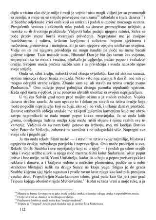 112
digla u visinu oko dvije milje i moji je vojnici nisu mogli vidjeti jer su promatrali
sa zemlje, a moje su se strijele posvećene mantrama10
zabadale u tijela danava11
i
iz Saubhe odjeknuše krici onih koji su umirali i padali u dubine moćnoga oceana.
Presječenih vratova i otkinutih ruku padali su danave gromoglasno urlajući, a
morske su ih životinje proždirale. Vidjevši kako padaju njegovi ratnici, Salva se
poče protiv mene boriti stvarajući priviđenja. Neprestano me je zasipao
buzdohanima i ralima, krilatim kopljima i sulicama, bojnim sjekirama i
mačevima, gromovima i metnjima, ali ja sam njegove opsjene uništavao svojima.
Vidje on da mi njegova priviđenja ne mogu nauditi pa poče na mene bacati
goleme stijene. Tada nastade tama, Bharato! Dan je bio čas taman čas svijetao,
smjenjivali su se mraz i vrućina, pljuštalo je ugljevlje, padao pepeo i svakakvo
oružje. Svojom moću pričina razbio sam i ta priviđenja i svuda naokolo sipao
svoje strijele.
Onda se, silni kralju, nebeski svod obasja svjetlošću kao od stotinu sunaca,
stotinu mjeseca i deset tisuća zvijezda. Nitko više nije znao je li dan ili noć niti je
mogao odrediti strane svijeta. Zbunio sam se, ali stavih na tetivu oružje zvano
Prađnastra.12
Ono odletje poput pahuljica čistoga pamuka otpuhanih vjetrom.
Kada opet nasta svjetlost, ja se ponovno uhvatih ukoštac sa svojim neprijateljem.
U taj čas Šalvin grad nesta pred mojim očima a ja stadoh začuđen. Vojska
danava strašno zaurla. Ja sam upravo to i čekao pa stavih na tetivu oružje koje
može pogoditi neprijatelja koji se čuje, ako se i ne vidi, i urlanje danava prestade.
Danave strahotnih obličja stadoše me zasipati golemim kamenjem koje me ubrzo
zatrpa nagomilavši se nada mnom poput kakva mravinjaka. Ja se onda latih
groma, omiljenoga Indrina oružja koje može rušiti stijene i njime razbih sve to
kamenje. Vidjevši da su nam konji gotovo na izdisaju, moj mi kočijaš Daruka
reče: Potomče Vrišnija, zaboravi na samilost i ne odugovlači više. Napregni sve
svoje sile i pogubi ga!
Ja mu onda rekoh: Stani malo! — i stavih na tetivu svoje najmilije, blistavo i
ognjevito oružje, nebeskoga porijekla i neprevarljivo. Ono može prodrijeti u sve.
Rekoh: Uništi Saubhu i sve neprijatelje koji su u njoj! — i poslah ga silom svojih
ruku i svoje srdžbe ulivši u njega moć mantra. Silni kolut Sudaršana, oštar poput
britve i bez mrlje, nalik Yami Uništitelju, kadar da u boju u pepeo pretvori yakše i
rakšase i danave, a i kraljeve rođene u nečistim plemenima, podiže se u nebo
strahotno blistajući nalik na drugo Sunce na kraju yuge. Stigao je do grada
Saubhe kojemu sjaj bješe ugasnuo i prođe ravno kroz njega kao kad pila presijeca
visoko drvo. Prepolovljen Sudaršaninom silom, grad pade kao što je i pao grad
Tripura kojega oboriše strijele Mehešvarine.13
Kolut se tada vrati u moje ruke, a ja
10
Mantre su basne. Izvorno su se tako zvale vedske izreke, a kasnije i druge izreke s usporedivom moću.
11
Ovdje se, čini se, danave ne razlikuju od daitya.
12
Prađnastra doslovce znači nešto kao "oružje mudrosti".
13
Tripura je "Trograd", leteći grad zloduha koji je uništio Šiva Mahešvara.
 