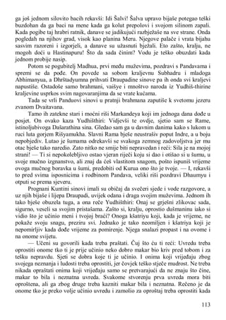 113
ga još jednom silovito bacih rekavši: Idi Šalvi! Šalva upravo bijaše potegao teški
buzdohan da ga baci na mene kada ga kolut prepolovi i svojom silinom zapali.
Kada pogibe taj hrabri ratnik, danave se jadikujući razbježaše na sve strane. Onda
pogledah na njihov grad, visok kao planina Meru. Njegove palače i vrata bijahu
sasvim razoreni i izgorjeli, a danave su užasnuti bježali. Eto zašto, kralju, ne
mogoh doći u Hastinapuru! Što da sada činim? Vodu je teško obuzdati kada
jednom probije nasip.
Potom se pogubitelj Madhua, prvi među muževima, pozdravi s Pandavama i
spremi se da pođe. On povede sa sobom kraljevnu Subhadru i mladoga
Abhimanyua, a Dhrštadyumna prihvati Draupadine sinove pa ih onda svi kraljevi
napustiše. Ostadoše samo brahmani, vaišye i mnoštvo naroda iz Yudhiš-thirine
kraljevine usprkos svim nagovaranjima da se vrate kućama.
Tada se vrli Panduovi sinovi u pratnji brahmana zaputiše k svetomu jezeru
zvanom Dvaitavana.
Tamo ih zatekne stari i moćni riši Markandeya koji im jednoga dana dođe u
posjet. On ovako kaza Yudhišthiri: Vidjevši te ovdje, sjetio sam se Rame,
istinoljubivoga Dašarathina sina. Gledao sam ga u davnim danima kako s lukom u
ruci luta gorjem Rišyamukha. Slavni Rama bješe neustrašiv poput Indre, a u boju
nepobjediv. Lutao je šumama odrekavši se svakoga zemnog zadovoljstva jer mu
otac bješe tako naredio. Zato nitko ne smije biti nepravedan i reći: Sila je na mojoj
strani! — Ti si nepokolebljivo ostao vjeran riječi koju si dao i otišao si u šumu, u
svoje mučno izgnanstvo, ali znaj da ćeš vlastitom snagom, pošto ispuniš vrijeme
ovoga mučnog boravka u šumi, predobiti od Kurua ono što je tvoje. — I, rekavši
to pred svima isposnicima i rodbinom Pandava, veliki riši pozdravi Dhaumyu i
otputi se prema sjeveru.
Prognani Kuntini sinovi imali su običaj da svečeri sjede i vode razgovore, a
uz njih bijaše i lijepa Draupadi, uvijek odana i draga svojim muževima. Jednom ih
tako bješe obuzela tuga, a ona reče Yudhišthiri: Onaj se grješni zlikovac sada,
sigurno, veseli sa svojim pristašama. Zašto si, kralju, oprostio dušmaninu iako si
vidio što je učinio meni i tvojoj braći? Onoga kšatriyu koji, kada je vrijeme, ne
pokaže svoju snagu, preziru svi. Jednako je tako neomiljen i kšatriya koji je
nepomirljiv kada dođe vrijeme za pomirenje. Njega snalazi propast i na ovome i
na onome svijetu.
— Učeni su govorili kada treba praštati. Čuj što ću ti reći: Uvredu treba
oprostiti onome tko ti je prije učinio neko dobro makar bio kriv pred tobom i za
tešku nepravdu. Sjeti se dobra koje ti je učinio. I onima koji vrijeđaju zbog
svojega neznanja i ludosti treba oprostiti, jer čovjek teško stječe mudrost. Ne treba
nikada opraštati onima koji vrijeđaju samo se pretvarajući da ne znaju što čine,
makar to bila i neznatna uvreda. Svakome stvorenju prva uvreda mora biti
oproštena, ali ga zbog druge treba kazniti makar bila i neznatna. Rečeno je da
onome tko je preko volje učinio uvredu i zamolio za oproštaj treba oprostiti kada
 