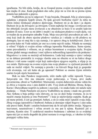 115
igračkama. Ne bih rekla, kralju, da se Gospod prema svojim stvorenjima ophodi
kao majka ili otac. Kada pogledam oko sebe, prije mi se čini da se prema njima
ponaša kao pakosnik u gnjevu.
Yudhišthira joj na to odgovori: Tvoja besjeda, Draupadi, bila je očaravajuća,
uglađena i prepuna lijepih izraza. Pa ipak govoriš bezbožne riječi! Ja ništa ne
činim željno iščekujući plodove djelovanja. Dužnost mi je da dam i ja dajem.
Dužnost mi je da žrtvujem i ja žrtvujem. Činim najbolje što mogu i izvršavam ono
što obiteljski čovjek mora izvršavati a ne obazirem se hoće li to uroditi kakvim
plodom ili neće. Uzor su mi dobri i mudri i ne očekujem plodove svojih djela, već
se trudim da ne prestupim odredbe Veda. Moje srce privlači pravednost po sebi. A
onaj koji žudi da obere njezine plodove varalica je i nikada se tih plodova ne
domogne, kao ni onaj tko u nju sumnja, i to upravo zbog te kolebljivosti. Zato ti
govorim kako mi Vede nalažu jer one su u tome najviši sudac. Nikada ne sumnjaj
u vrlinu! Vidjela si svojim očima velikoga isposnika Markandeyu. Samo njome,
samo pravednošću i vrlinom, on je stekao besmrtnost u svojemu tijelu. Svojim
očima gledaš mnoge mudrace i moć njihova nebesničkog isposništva da prokunu i
blagoslove i u tome su moćniji od božanstava. Luda koji sumnja u vjeru i oslanja
se na dokaze proistekle iz svojega vlastita uma ne obazire se ni na kakve druge
dokaze i vidi samo vanjski svijet koji zadovoljava njegova osjetila, a slijep je za
sve ostalo. Djelovanje na ovome svijetu ima svoje plodove i u vječnosti premda ih
sada ne možeš vidjeti. Ne sumnjaj u pravdu i ne kleveći Boga koji je gospodar
svih stvorenja, već uči kako da ga upoznaš! Pokloni se onome čijom milošću
smrtni čovjek stječe besmrtnost.
Dok su tako Pandave razgovarale, stiže među njih veliki isposnik Vyasa,
Satyavatin sin. Oni mu iskazaše svoje poštovanje, a Vyasa, prvi među
govornicima, obrati se Yudhišthiri: Moćnoruki, svojim duhovnim očima vidim što
se zbiva u tvojemu srcu i zato dođoh k tebi. Tvoj strah od Bhišme, Drone, Kripe,
Karne i Duryodhane raspršit ću jednom i zauvijek, i to onako kako mi nalaže naše
predanje. — Onda Parašarin sin pozva Yudhišthiru na stranu i stade mu govoriti:
Ako Arđuna u boju pobije vaše zlotvore, za vas će doći bolja vremena. Ja ću te
naučiti znanju kojemu je ime Pratismrti15
i koje je utjelovljenje uspjeha. Kada ga
od mene primiš, ti ćeš ga prenijeti Arđuni, a on će onda moći ispuniti svoju želju.
Zbog svojega isposništva i hrabrosti Arđuna je dostojan vidjeti bogove i zato neka
ode pravo Indri, Rudri i ostalim božanstvima da bi od njih dobio oružje. Njegova
trezvenost, neustrašivost i vrlina otvorit će mu put k njima. Razmisli još o
nečemu, Kuntin sine: Ti uzdržavaš mnoštvo brahmana i zabrinut će se ovdašnji
ispos-nici jer se može dogoditi da jeleni nestanu iz ovoga kraja, a i okolno će bilje
pretrpjeti veliku štetu.
15
Pratismrti znači "prisjećanje" ili sl.
 