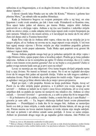 117
nebesima ni za blagostanjem, a ni za dugim životom. Ono za čime žudi još ću mu
danas ispuniti. —
I slavni vlasnik luka Pinaka uze na sebe lik Kirate,19
blistava i golema kao
planina Meru,20
pa odmah siđe na padine Himalaye.
Kada je božanstvo bogova sa svojom pratnjom sišlo u taj kraj, on sinu
ljepotom i svaki zvuk umuknu, pa čak i šum vode. Primakavši se Kuntinu sinu,
Šiva opazi kako jedan od danava, po imenu Muka, smjera ubiti Arđunu
pretvorviši se u divljega vepra. Arđuna u taj čas uze Gandivu i nekoliko strijela
nalik na otrove zmije, a onda odapnu tetivu koja ispuni zrak svojim brujanjem pa
reče nerastu: Nikakva ti zla nisam učinio, a ti navaljuješ na mene da bi me ubio!
Zato ćeš danas otići u Yamino boravište!
Kada Šiva vidje da će Arđuna ubiti vepra, viknu mu da ne strijelja jer je to
njegov plijen, ali se Arđuna ne osvrnu na to, nego otpusti svoju strijelu. U isti tren
kao oganj munje sijevnu i Šivina strijela pa obje istodobno pogodiše golemo
Mukino tijelo, tvrdo poput adamanta. Tada Muka opet poprimi svoj grozni lik
rakšase i ispusti dušu.
Potom Arđuna pogleda onoga koji ga je pokušao spriječiti da ubije vepra i
vidje blistavo biće, sjajno poput zlata u lovačkoj odjeći. Pratila ga je žena jednako
odjevena. Arđuna se na to osmijehnu pa upita: O zlatno stvorenje, tko si ti i zašto
lutaš s tom ženom ovim pustim gorama? Zar se ne bojite u ovoj pustoši? Zašto si
gađao ovoga nerasta kada sam ga je prvi uzeo na nišan?
Lovac se nasmija pa mu odgovori: Ova šuma bogata divljači pripada nama
koji u njoj živimo. Ne moraš se brinuti za mene. No ti mi ne izgledaš dovoljno
čvrst da bi mogao biti jedan od njezinih žitelja. Vidim na tebi tragove udobna i
mekušna života. Prije bi trebalo da ja tebe pitam što tražiš ovdje. Vepra sam prvi
ja ugledao i moj ga je hitac oborio tako da je moje i pravo prvjenstva.
Riječ po riječ, i izbi prepirka. Kirata na kraju podviknu: Hajde, čuvaj se!
Pustit ću na tebe strijela poput gromova, a ti priberi svu svoju snagu pa mi
uzvrati! — Arđuna se naljuti na te riječi i zasu lovca strijelama, ali se ovaj samo
smješkao dok su padale po njemu ne nanijevši mu nikakvo zlo. Arđuna se silno
začudi. — Izvrsno! Izvrsno! — govoraše on, a u sebi se pitao tko bi to mogao biti.
— Ili je božanstvo ili je yakša, a možda i Indra, a može biti da je i sam Rudra! —
govorio je sam sebi. — Ta, bogovi običavaju katkad lutati ovom plemenitom
planinom. — Premišljajući u čudu tko bi to mogao biti, Arđuna se nastavljao
boriti sve dok je imao strijela, a onda stade udarati Kiratu lukom, ali mu ga ovaj
ote. Potom nasrnu na lovca mačem kojemu ni tvrda stijena nije mogla odoljeti.
Ali mač se polomi i od oštrice ostade samo patrljak. A lovac se samo smijao.
Arđuni ne preostade drugo nego da ga napadne golim rukama. Jaki Prithin sin
19
Kirate su, čini se, bili planinsko urođeničko lovačko pleme.
20
Meru je vrhunac u Himalaji ili na njenu sjeveru. No u prvome se redu shvaća kao planina u sredini Zemlje
ili svijeta na kojoj počiva nebo, osobito Indirino nebo. I na njoj borave nebesnici. To je hinduistički Olymp.
 