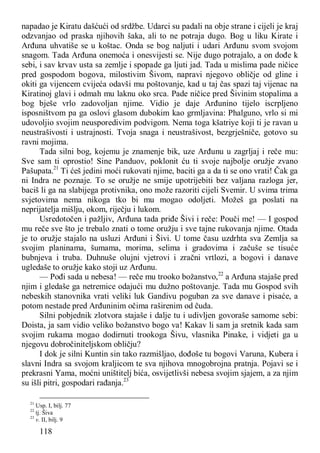 118
napadao je Kiratu dašćući od srdžbe. Udarci su padali na obje strane i cijeli je kraj
odzvanjao od praska njihovih šaka, ali to ne potraja dugo. Bog u liku Kirate i
Arđuna uhvatiše se u koštac. Onda se bog naljuti i udari Arđunu svom svojom
snagom. Tada Arđuna onemoća i onesvijesti se. Nije dugo potrajalo, a on dođe k
sebi, i sav krvav usta sa zemlje i spopade ga ljuti jad. Tada u mislima pade ničice
pred gospodom bogova, milostivim Šivom, napravi njegovo obličje od gline i
okiti ga vijencem cvijeća odavši mu poštovanje, kad u taj čas spazi taj vijenac na
Kiratinoj glavi i odmah mu laknu oko srca. Pade ničice pred Šivinim stopalima a
bog bješe vrlo zadovoljan njime. Vidio je daje Arđunino tijelo iscrpljeno
isposništvom pa ga oslovi glasom dubokim kao grmljavina: Phalguno, vrlo si mi
udovoljio svojim neusporedivim podvigom. Nema toga kšatriye koji ti je ravan u
neustrašivosti i ustrajnosti. Tvoja snaga i neustrašivost, bezgrješniče, gotovo su
ravni mojima.
Tada silni bog, kojemu je znamenje bik, uze Arđunu u zagrljaj i reče mu:
Sve sam ti oprostio! Sine Panduov, poklonit ću ti svoje najbolje oružje zvano
Pašupata.21
Ti ćeš jedini moći rukovati njime, baciti ga a da ti se ono vrati! Čak ga
ni Indra ne poznaje. To se oružje ne smije upotrijebiti bez valjana razloga jer,
baciš li ga na slabijega protivnika, ono može razoriti cijeli Svemir. U svima trima
svjetovima nema nikoga tko bi mu mogao odoljeti. Možeš ga poslati na
neprijatelja mišlju, okom, riječju i lukom.
Usredotočen i pažljiv, Arđuna tada priđe Šivi i reče: Pouči me! — I gospod
mu reče sve što je trebalo znati o tome oružju i sve tajne rukovanja njime. Otada
je to oružje stajalo na usluzi Arđuni i Šivi. U tome času uzdrhta sva Zemlja sa
svojim planinama, šumama, morima, selima i gradovima i začuše se tisuće
bubnjeva i truba. Duhnuše olujni vjetrovi i zračni vrtlozi, a bogovi i danave
ugledaše to oružje kako stoji uz Arđunu.
— Pođi sada u nebesa! — reče mu trooko božanstvo,22
a Arđuna stajaše pred
njim i gledaše ga netremice odajući mu dužno poštovanje. Tada mu Gospod svih
nebeskih stanovnika vrati veliki luk Gandivu poguban za sve danave i pisaće, a
potom nestade pred Arđuninim očima raširenim od čuda.
Silni pobjednik zlotvora stajaše i dalje tu i udivljen govoraše samome sebi:
Doista, ja sam vidio veliko božanstvo bogo va! Kakav li sam ja sretnik kada sam
svojim rukama mogao dodirnuti trookoga Šivu, vlasnika Pinake, i vidjeti ga u
njegovu dobročiniteljskom obličju?
I dok je silni Kuntin sin tako razmišljao, dođoše tu bogovi Varuna, Kubera i
slavni Indra sa svojom kraljicom te sva njihova mnogobrojna pratnja. Pojavi se i
prekrasni Yama, moćni uništitelj bića, osvijetlivši nebesa svojim sjajem, a za njim
su išli pitri, gospodari rađanja.23
21
Usp. I, bilj. 77
22
tj. Šiva
23
v. II, bilj. 9
 