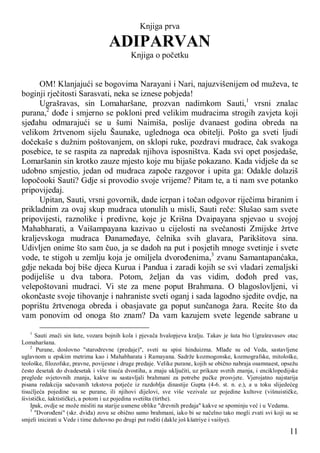11
Knjiga prva
ADIPARVAN
Knjiga o početku
OM! Klanjajući se bogovima Narayani i Nari, najuzvišenijem od muževa, te
boginji rječitosti Sarasvati, neka se iznese pobjeda!
Ugrašravas, sin Lomaharšane, prozvan nadimkom Sauti,1
vrsni znalac
purana,2
dođe i smjerno se pokloni pred velikim mudracima strogih zavjeta koji
sjeđahu odmarajući se u šumi Naimiša, poslije dvanaest godina obreda na
velikom žrtvenom sijelu Šaunake, uglednoga oca obitelji. Pošto ga sveti ljudi
dočekaše s dužnim poštovanjem, on sklopi ruke, pozdravi mudrace, čak svakoga
posebice, te se raspita za napredak njihova isposništva. Kada svi opet posjedaše,
Lomaršanin sin krotko zauze mjesto koje mu bijaše pokazano. Kada vidješe da se
udobno smjestio, jedan od mudraca započe razgovor i upita ga: Odakle dolaziš
lopočooki Sauti? Gdje si provodio svoje vrijeme? Pitam te, a ti nam sve potanko
pripovijedaj.
Upitan, Sauti, vrsni govornik, dade icrpan i točan odgovor riječima biranim i
prikladnim za ovaj skup mudraca utonulih u misli, Sauti reče: Slušao sam svete
pripovijesti, raznolike i predivne, koje je Krišna Dvaipayana spjevao u svojoj
Mahabharati, a Vaišampayana kazivao u cijelosti na svečanosti Zmijske žrtve
kraljevskoga mudraca Đanameđaye, čelnika svih glavara, Parikšitova sina.
Udivljen onime što sam čuo, ja se dadoh na put i posjetih mnoge svetinje i svete
vode, te stigoh u zemlju koja je omiljela dvorođenima,3
zvanu Samantapanćaka,
gdje nekada boj biše djeca Kurua i Pandua i zaradi kojih se svi vladari zemaljski
podijeliše u dva tabora. Potom, željan da vas vidim, dođoh pred vas,
velepoštovani mudraci. Vi ste za mene poput Brahmana. O blagoslovljeni, vi
okončaste svoje tihovanje i nahraniste sveti oganj i sada lagodno sjedite ovdje, na
poprištu žrtvenoga obreda i obasjavate ga poput sunčanoga žara. Recite što da
vam ponovim od onoga što znam? Da vam kazujem svete legende sabrane u
1
Sauti znači sin šute, vozara bojnih kola i pjevača hvalopjeva kralju. Takav je šuta bio Ugrašravasov otac
Lomaharšana.
2
Purane, doslovno "starodrevne (predaje)", sveti su spisi hinduizma. Mlađe su od Veda, sastavljene
uglavnom u epskim metrima kao i Mahabharata i Ramayana. Sadrže kozmogonske, kozmografske, mitološke,
teološke, filozofske, pravne, povijesne i druge predaje. Velike purane, kojih se obično nabraja osamnaest, opsežu
često desetak do dvadesetak i više tisuća dvostiha, a znaju uključiti, uz prikaze svetih znanja, i enciklopedijske
preglede svjetovnih znanja, kakve su sastavljali brahmani za potrebe pučke prosvjete. Vjerojatno najstarija
pisana redakcija sačuvanih tekstova potječe iz razdoblja dinastije Gupta (4-6. st. n. e.), a u toku slijedećeg
tisućljeća pojedine su se purane, ili njihovi dijelovi, sve više vezivale uz pojedine kultove (višnuističke,
šivističke, šaktističke), a potom i uz pojedina svetišta (tirthe).
Ipak, ovdje se može misliti na starije usmene oblike "drevnih predaja" kakve se spominju već i u Vedama.
3
"Dvorođeni" (skr. dviđa) zovu se obično samo brahmani, iako bi se načelno tako mogli zvati svi koji su se
smjeli inicirati u Vede i time duhovno po drugi put roditi (dakle još kšatriye i vaišye).
 