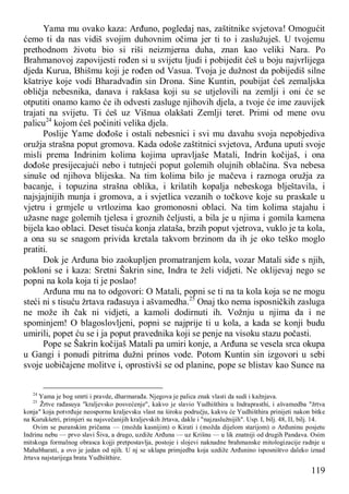 119
Yama mu ovako kaza: Arđuno, pogledaj nas, zaštitnike svjetova! Omogućit
ćemo ti da nas vidiš svojim duhovnim očima jer ti to i zaslužuješ. U tvojemu
prethodnom životu bio si riši neizmjerna duha, znan kao veliki Nara. Po
Brahmanovoj zapovijesti rođen si u svijetu ljudi i pobijedit ćeš u boju najvrlijega
djeda Kurua, Bhišmu koji je rođen od Vasua. Tvoja je dužnost da pobijediš silne
kšatriye koje vodi Bharadvađin sin Drona. Sine Kuntin, poubijat ćeš zemaljska
obličja nebesnika, danava i rakšasa koji su se utjelovili na zemlji i oni će se
otputiti onamo kamo će ih odvesti zasluge njihovih djela, a tvoje će ime zauvijek
trajati na svijetu. Ti ćeš uz Višnua olakšati Zemlji teret. Primi od mene ovu
palicu24
kojom ćeš počiniti velika djela.
Poslije Yame dođoše i ostali nebesnici i svi mu davahu svoja nepobjediva
oružja strašna poput gromova. Kada odoše zaštitnici svjetova, Arđuna uputi svoje
misli prema Indrinim kolima kojima upravljaše Matali, Indrin kočijaš, i ona
dođoše presijecajući nebo i tutnjeći poput golemih olujnih oblačina. Sva nebesa
sinuše od njihova blijeska. Na tim kolima bilo je mačeva i raznoga oružja za
bacanje, i topuzina strašna oblika, i krilatih kopalja nebeskoga blještavila, i
najsjajnijih munja i gromova, a i svjetlica vezanih o točkove koje su praskale u
vjetru i grmjele u vrtlozima kao gromonosni oblaci. Na tim kolima stajahu i
užasne nage golemih tjelesa i groznih čeljusti, a bila je u njima i gomila kamena
bijela kao oblaci. Deset tisuća konja zlataša, brzih poput vjetrova, vuklo je ta kola,
a ona su se snagom privida kretala takvom brzinom da ih je oko teško moglo
pratiti.
Dok je Arđuna bio zaokupljen promatranjem kola, vozar Matali siđe s njih,
pokloni se i kaza: Sretni Šakrin sine, Indra te želi vidjeti. Ne oklijevaj nego se
popni na kola koja ti je poslao!
Arđuna mu na to odgovori: O Matali, popni se ti na ta kola koja se ne mogu
steći ni s tisuću žrtava rađasuya i ašvamedha.25
Onaj tko nema isposničkih zasluga
ne može ih čak ni vidjeti, a kamoli dodirnuti ih. Vožnju u njima da i ne
spominjem! O blagoslovljeni, popni se najprije ti u kola, a kada se konji budu
umirili, popet ću se i ja poput pravednika koji se penje na visoku stazu počasti.
Pope se Šakrin kočijaš Matali pa umiri konje, a Arđuna se vesela srca okupa
u Gangi i ponudi pitrima dužni prinos vode. Potom Kuntin sin izgovori u sebi
svoje uobičajene molitve i, oprostivši se od planine, pope se blistav kao Sunce na
24
Yama je bog smrti i pravde, dharmarađa. Njegova je palica znak vlasti da sudi i kažnjava.
25
Žrtve rađasuya "kraljevsko posvećenje", kakvo je slavio Yudhišthira u Indraprasthi, i ašvamedba "žrtva
konja" koja potvrđuje neospornu kraljevsku vlast na široku području, kakvu će Yudhišthira prinijeti nakon bitke
na Kurukšetri, primjeri su najsvečanijih kraljevskih žrtava, dakle i "najzaslužnijih". Usp. I, bilj. 48, II, bilj. 14.
Ovim se puranskim pričama — (možda kasnijim) o Kirati i (možda dijelom starijom) o Arđuninu posjetu
Indrinu nebu — prvo slavi Šiva, a drugo, uzdiže Arđuna — uz Krišnu — u lik znatniji od drugih Pandava. Osim
mitskoga formalnog obrasca kojji pretpostavlja, postoje i slojevi naknadne brahmanske mitologizacije radnje u
Mahabharati, a ovo je jedan od njih. U nj se uklapa primjedba koja uzdiže Arđunino isposništvo daleko iznad
žrtava najstarijega brata Yudhišthire.
 