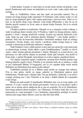 121
I onda dodao: Lomašo, ti znaš kako se čovjek može očistiti od grijeha i zato
poruči Pandavama neka krenu na hodočašće na svete vode i neka stječu duhovne
zasluge.
Nato će Yudhišthira: Ostao sam bez riječi od prevelike radosti! Tko je
sretniji od onoga kojega Indra spominje? O brahmani, neka ostanu ovdje svi oni
koji ne mogu podnositi glad i žeđ, napore putovanja i surovost zime. Neka se svi
koji su me pratili zbog svoje odanosti vrate kralju Dhrtaraštri, a ako im on ne
htjedne pružiti sredstva za život, neka se obrate kralju Panćala. On će to učiniti
nama za ljubav.
I Pandave pođoše na hodočašće. Okupali su se u mnogim svetim vodama, a
onda im jednoga dana Lomaša reče: O Pandave, vidjeli ste mnoge planine, rijeke,
gradove i šume i mnogo predivnih svetinja. Svojim ste rukama dodirnuli svete
vode. Sada nas put vodi k nebeskoj planini Mandara29
i zato budite pažljivi i
pribrani. Stići ćete do boravišta nebesnika i božanskih mudraca kojih su zasluge
neizmjerne. Ovuda, kralju, teče moćna i predivna rijeka Ganga kojoj je voda
svetinja a obožavaju je bezbrojni nebesnici i mudraci.
Tada Panduovi sinovi odaše počast svetoj rijeci pa nastaviše svoje putovanje
uz plemenitoga Lomašu. Kada uđoše u goru Gandhamadanu,30
podiže se silovit
vjetar i udari strašan pljusak pomiješan s ledom. Sklanjali su se pod drveće i po
pećinama sve dok užasna olujina ne prestade. Kada opet krenuše, nisu prešli ni
dvije milje, a nježna Draupadi, nenaviknuta na ovakve napore, najednom klonu.
Već otprije izmučena tugom i nedaćama, nesretna kćer Panćala poslije toga
ledenog pljuska izgubi svijest. Položiše je na jelenske kože da se odmara, a onda
se javi snažnoruki Bhima: O bezgrješni, nas će sve zajedno dalje nositi moćni
Hidimbin sin Ghatotkaća koji može jezditi nebom!
Yudhišthira pristade na to, a Bhima stade misliti na svojega sina rakšasu.
Čim je otac počeo misliti na njega, pobožni se Ghatotkaća pojavio pred
brahmanima i Pandavama i sklopio ruke. Oni ga dočekaše s ljubavlju, a on oslovi
svojega strašnog oca i reče: Pomislio si na mene i dođoh odmah da ti ponudim
svoje usluge.
Bhima mu tada naredi: O nepobjedivi Hidimbin sine, ova je tvoja majka vrlo
umorna. Ti si jak i možeš stići kamo god naumiš. Uzmi je na svoja pleća i pođi s
nama, ali se nemoj odveć udaljavati da se ona ne uznemiri. Na to će Ghatotkaća:
Sam mogu jednom rukom ponijeti i vas i Dhaumyu. Pa kakvo čudo ako vas i sve
prenesemo ja i moji pomagači. I vas i brahmane, neporočniče, podnijet će stotine
rakšasa koji mogu letjeti nebom i uzeti na sebe bilo koji oblik.
29
Mandara je planina kojom su, prema mitu, bogovi kao prutom vrcali more da stvore med besmrtnosti. Ima
gora kod Bhagalpura koja se tako zove i smatra svetom, ali se pomišlja i na to da se mit odnosio na dio Himalaye
istočno od Merua u Garhwalu.
30
Gandhamadana je još jedna sveta planina u blizini Merua u središnjem području svijeta, po mitskoj
kozmografiji, u Ilavrti.
 