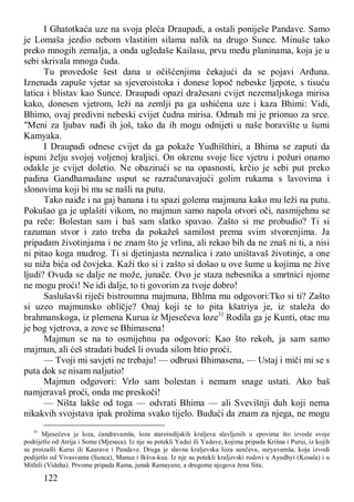 122
I Ghatotkaća uze na svoja pleća Draupadi, a ostali poniješe Pandave. Samo
je Lomaša jezdio nebom vlastitim silama nalik na drugo Sunce. Minuše tako
preko mnogih zemalja, a onda ugledaše Kailasu, prvu među planinama, koja je u
sebi skrivala mnoga čuda.
Tu provedoše šest dana u očišćenjima čekajući da se pojavi Arđuna.
Iznenada zapuše vjetar sa sjeveroistoka i donese lopoč nebeske ljepote, s tisuću
latica i blistav kao Sunce. Draupadi opazi dražesani cvijet nezemaljskoga mirisa
kako, donesen vjetrom, leži na zemlji pa ga ushićena uze i kaza Bhimi: Vidi,
Bhimo, ovaj predivni nebeski cvijet čudna mirisa. Odmah mi je prionuo za srce.
"Meni za ljubav nađi ih još, tako da ih mogu odnijeti u naše boravište u šumi
Kamyaka.
I Draupadi odnese cvijet da ga pokaže Yudhišthiri, a Bhima se zaputi da
ispuni želju svojoj voljenoj kraljici. On okrenu svoje lice vjetru i požuri onamo
odakle je cvijet doletio. Ne obazirući se na opasnosti, krčio je sebi put preko
padina Gandhamadane usput se razračunavajući golim rukama s lavovima i
slonovima koji bi mu se našli na putu.
Tako naiđe i na gaj banana i tu spazi golema majmuna kako mu leži na putu.
Pokušao ga je uplašiti vikom, no majmun samo napola otvori oči, nasmijehnu se
pa reče: Bolestan sam i baš sam slatko spavao. Zašto si me probudio? Ti si
razuman stvor i zato treba da pokažeš samilost prema svim stvorenjima. Ja
pripadam životinjama i ne znam što je vrlina, ali rekao bih da ne znaš ni ti, a nisi
ni pitao koga mudrog. Ti si djetinjasta neznalica i zato uništavaš životinje, a one
su niža bića od čovjeka. Kaži tko si i zašto si došao u ove šume u kojima ne žive
ljudi? Ovuda se dalje ne može, junače. Ovo je staza nebesnika a smrtnici njome
ne mogu proći! Ne idi dalje, to ti govorim za tvoje dobro!
Saslušavši riječi bistroumna majmuna, Bhlma mu odgovori:Tko si ti? Zašto
si uzeo majmunsko obličje? Onaj koji te to pita kšatriya je, iz staleža do
brahmanskoga, iz plemena Kurua iz Mjesečeva loze31
Rodila ga je Kunti, otac mu
je bog vjetrova, a zove se Bhimasena!
Majmun se na to osmijehnu pa odgovori: Kao što rekoh, ja sam samo
majmun, ali ćeš stradati budeš li ovuda silom htio proći.
— Tvoji mi savjeti ne trebaju! — odbrusi Bhimasena, — Ustaj i miči mi se s
puta dok se nisam naljutio!
Majmun odgovori: Vrlo sam bolestan i nemam snage ustati. Ako baš
namjeravaš proći, onda me preskoči!
— Ništa lakše od toga — odvrati Bhima — ali Svevišnji duh koji nema
nikakvih svojstava ipak prožima svako tijelo. Budući da znam za njega, ne mogu
31
Mjesečeva je loza, ćandravamša, loza staroindijskih kraljeva slavljenih u epovima što izvode svoje
podrijetlo od Atrija i Some (Mjeseca). Iz nje su potekli Yadui ili Yadave, kojima pripada Krišna i Purui, iz kojih
su proizašli Kurui ili Kaurave i Pandave. Druga je slavna kraljevska loza sunčeva, suryavamša, koja izvodi
podijetlo od Vivasvanta (Sunca), Manua i Ikšva-kua. Iz nje su potekli kraljevski rodovi u Ayodhyi (Kosala) i u
Mithili (Videha). Prvome pripada Rama, junak Ramayane, a drugome njegova žena Sita.
 