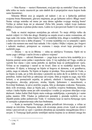 124
— Sine Kurua — nastavi Hanumant, ovaj put nije za smrtnike! Znao sam da
tebe nitko ne može zaustaviti pa zato dođoh da ti prepriječim stazu kojom hode
samo besmrtnici.
Silnome Bhimi srce je zaigralo od radosti i on se s Ijubavlju pokloni
svojemu bratu Hanumanti, glavaru majmuna, pa ga ljubazno oslovi: Blago meni!
Nema većega sretnika od mene jer sam danas ugledao svojega starijeg brata!
Velika je milost koja mi je ukazana! Želio bih, junače, vidjeti tvoje čudesno
obličje u kojemu si prešao preko mora. Lakše ću ti povjerovati budeš li mi ispunio
želju.
Tada se moćni majmun osmijehnu pa odvrati: To moje obličje teško da
možeš vidjeti i ti i bilo tko drugi. Drukčije su stajale stvari u onim vremenima, ali
toga sada više nema. Jedno bijaše živjeti u razdoblju krta, drugo u razdoblju treta,
a nešto sasvim reće u dobu dvapara.33
U ovome razdoblju sve se umanjilo i opalo
i sada više nemam one moći kao nekada. I tlo i rijeke i biljke i stijene, pa i bogovi
i nebeski mudraci, primjereni su vremenu i stanju stvari koje proistječe iz
različitih yuga.
— Doista — na to će Bhima — ništa ne odolijeva Vremenu. Opiši mi te
razne yuge i običaje i način života u njihovo vrijeme!
— O dijete — odvrati Hanuman — yuga koja se naziva krta razdoblje je u
kojemu postoji samo jedna i neprolazna vjeta. U toj najboljoj od Yuga, svatko je
vjernik bez mane i zato nema potrebe za djelima koja će potkrjepljivati vjeru.
Vrlina se ne izopačuje i narod se ne kvari. Zato se to razdoblje naziva krta,
savršeno. O dijete, u krtayugi ne bijaše ni bogova ni demona, a ni gandharva,
yakša, naga ni raksaša. Ne bijaše ni kupnje ni prodaje. Nisu postojale tri Vede, a
ne bijaše ni rada, jer je bilo dovoljno i pomisliti na nešto da bi se dobilo to što je
potrebno. Jedini trud bilo je odricanje od svijeta. Dok je trajala ta yuga, nije bilo
bolesti, a ni pomućenih osjetila, ni pakosti, oholosti i licemjerja. Ne bijaše
nesuglasica, zlovolje, prijevare, straha, bijede, ljubomore i nazasitnosti, a
Svevišnji brahman, to prvo utočište yogina, bilo je dostupno svakome. Narayana,
duša svih stvorenja, imao je bijelu put, a različita svojstva brahmana, kšatriya,
vaišya i šudra bijahu sama po sebi razumljiva i svatko je savjesno obavljao svoje
dužnosti. Jedan Jedini Duh bijaše meta svakoga zadubljenja, a postojala je i samo
jedna mantra: OM. Vladao je jedinstveni poredak i, premda različiti, svi su
slijedili pouke jedne jedinstvene Vede. U vremenu koje se naziva Krtayuga vjera
se sastojala u prepoznavanju sebe kao brahmana.
— Kada je nastupila Tretayuga, počeše priređivati žrtvovanja, a vrlina se
smanji za četvrtinu. Narayana, duša svih stvorenja, posta crven. Ljudi su cijenili
istinu i posvećivali se vjeri i vjerskim obredima pa nastadoše mnogobrojne žrtve i
zavjeti. U Tretayugi ljudi počeše izmišljati načine kojima će se domoći onoga što
33
v. I, bilj. 37.
 