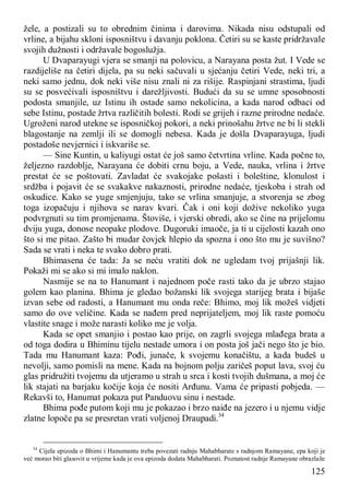 125
žele, a postizali su to obrednim činima i darovima. Nikada nisu odstupali od
vrline, a bijahu skloni isposništvu i davanju poklona. Četiri su se kaste pridržavale
svojih dužnosti i održavale bogoslužja.
U Dvaparayugi vjera se smanji na polovicu, a Narayana posta žut. I Vede se
razdijeliše na četiri dijela, pa su neki sačuvali u sjećanju četiri Vede, neki tri, a
neki samo jednu, dok neki više nisu znali ni za rišije. Raspinjani strastima, ljudi
su se posvećivali isposništvu i darežljivosti. Budući da su se umne sposobnosti
podosta smanjile, uz Istinu ih ostade samo nekolicina, a kada narod odbaci od
sebe Istinu, postade žrtva različitih bolesti. Rodi se grijeh i razne prirodne nedaće.
Ugroženi narod utekne se isposničkoj pokori, a neki prinošahu žrtve ne bi li stekli
blagostanje na zemlji ili se domogli nebesa. Kada je došla Dvaparayuga, ljudi
postadoše nevjernici i iskvariše se.
— Sine Kuntin, u kaliyugi ostat će još samo četvrtina vrline. Kada počne to,
željezno razdoblje, Narayana će dobiti crnu boju, a Vede, nauka, vrlina i žrtve
prestat će se poštovati. Zavladat će svakojake pošasti i boleštine, klonulost i
srdžba i pojavit će se svakakve nakaznosti, prirodne nedaće, tjeskoba i strah od
oskudice. Kako se yuge smjenjuju, tako se vrlina smanjuje, a stvorenja se zbog
toga izopačuju i njihova se narav kvari. Čak i oni koji dožive nekoliko yuga
podvrgnuti su tim promjenama. Štoviše, i vjerski obredi, ako se čine na prijelomu
dviju yuga, donose neopake plodove. Dugoruki imaoče, ja ti u cijelosti kazah ono
što si me pitao. Zašto bi mudar čovjek hlepio da spozna i ono što mu je suvišno?
Sada se vrati i neka te svako dobro prati.
Bhimasena će tada: Ja se neću vratiti dok ne ugledam tvoj prijašnji lik.
Pokaži mi se ako si mi imalo naklon.
Nasmije se na to Hanumant i najednom poče rasti tako da je ubrzo stajao
golem kao planina. Bhima je gledao božanski lik svojega starijeg brata i bijaše
izvan sebe od radosti, a Hanumant mu onda reče: Bhimo, moj lik možeš vidjeti
samo do ove veličine. Kada se nađem pred neprijateljem, moj lik raste pomoću
vlastite snage i može narasti koliko me je volja.
Kada se opet smanjio i postao kao prije, on zagrli svojega mlađega brata a
od toga dodira u Bhiminu tijelu nestade umora i on posta još jači nego što je bio.
Tada mu Hanumant kaza: Pođi, junače, k svojemu konačištu, a kada budeš u
nevolji, samo pomisli na mene. Kada na bojnom polju zaričeš poput lava, svoj ću
glas pridružiti tvojemu da utjeramo u strah u srca i kosti tvojih dušmana, a moj će
lik stajati na barjaku kočije koja će nositi Arđunu. Vama će pripasti pobjeda. —
Rekavši to, Hanumat pokaza put Panduovu sinu i nestade.
Bhima pođe putom koji mu je pokazao i brzo naiđe na jezero i u njemu vidje
zlatne lopoče pa se presretan vrati voljenoj Draupadi.34
34
Cijela epizoda o Bhimi i Hanumantu treba povezati radnju Mahabharate s radnjom Ramayane, epa koji je
već morao biti glasovit u vrijeme kada je ova epizoda dodata Mahabharati. Poznatost radnje Ramayane obrazlaže
 