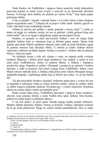 126
Onda Kuntin sin Yudhišthira i njegova braća nastaviše hoditi planinskim
putovima kojima su lutale razne zvijeri, a noćivali su na obroncima obraslim
šumom. Četvrtoga dana dođoše do planine po imenu Šveta35
koja bješe poput
golemoga oblaka.
S nje su gledali i izlazak i zalazak Sunca i sve četiri strane svijeta okupane
sjajem razgonitelja tame.36
Čekajući da se pojavi veliki ratnik Arđuna, pjevali su
Vede i obavljali svoje svakidašnje obrede.
Arđuna je proveo pet godina u gradu gospoda s tisuću očiju37
i, pošto je
dobio od njega sve nebesko oružje, on mu se pokloni i obiđe počasni krug oko
stožrtvenika38
pa se uz njegovo dopuštenje zaputi prema planini Šveta.
Pandave se prenuše iz misli posvećenih Arđuni i srce im zaigra kada
ugledaše Indrina kola sa zapregom koja je blistala poput munje. Sjajna kola
kojima upravljaše Matali najednom obasjaše nebo nalik na jezik bezdimna ognja
ili golema meteora koji okružuju oblaci. U kolima je sjedio Arđuna okićen
vijencima i nakitom neviđene ljepote. Kočija se zaustavi i Arđuna siđe na planinu
blistav i silan kao Indra.
Ne skidajući krunu s čela niti vijence s vrata, on najprije priđe svetome
mudracu Dhaumyi i klekne pred njega dotaknuvši mu stopala, a zatim to isto
učini pred Yudhišthirom. Zatim se pokloni Bhimi, a Nakula i Sahadeva
pozdraviše njega. Napokon je prišao i Draupadi i pozdravio je nježnim i bodrim
riječima, a onda se ponizno vrati pred svojega brata Yudhišthiru. Indrin vozar
Matali odveze nebeska kola, a Arđuna onda prosu pred voljenu Draupadi mnogo
najljepših dragulja i najfinijega nakita koji je blistao kao sunce. To je bio Indrin
dar.
Taj dan provedoše Pandave slušajući Arđuninu pripovijest o svemu što mu
se dogodilo u nebesima i kako je stekao nebesko oružje i njime na zahtjev Indre
za dobro bogova pobijedio demone Nivatakavaće i svojim željeznim strijelama
oborio na zemlju njihov moćni nezemaljski grad.39
Kada osvanu iduće jutro, Yudhišthira pravedeni i njegova braća ustadoše i
obaviše svoje jutarnje obrede, a onda Yudhiš thira upita Arđunu: Sine Kuntin,
pokaži mi oružje kojim si pobijedio dahave.
U taj tren pojavi se pred njima Narada kojega bijahu poslali nebesnici.
Mudrac odmah opomenu Arđunu: Nemoj se koristiti, Arđuno, nebeskim oružjem
da bi ga samo pokazivao! Njega ne smiješ uzalud upotrebljavati. Ono se smije
se, međutim, time što se ona zbivala u prethodnoj yugi. Dva se junaka dvaju epova povezuju srodnošću, odnosno
paralelizmom po kojemu su obojica sinovi boga vjetra, Vayua.
35
Šveta "Svijetla planina" jest, čini se, dio Himalaje istočno od Tibeta.
36
tj. Sunca.
37
pridjevak Indre
38
v. I, bilj. 92
39
Zasluga junaka za bogove u borbi sa zlodusima i sl. i nagrada koju za to dobiva stalne su teme staroindijske
mitologije, pa se često slabo obrazlažu.
 