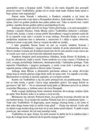 127
upotrijebiti samo u krajnjoj nuždi. Veliko se zlo može dogoditi ako postupiš
protivno tome! Yudhišthiro, gledat ćeš to oruže onda kada Arđuna bude njime u
boju satirao vaše naprijatelje!
Potom nesta Narada i nebesnici, a Pandave ostadoše u toj šumi da
zadovoljno provode svoje dane u Draupadinu društvu. Sada kada je i Arđuna bio s
njima, četiri im godine prođoše kao jedna jedina noć. Tako se navrši šest i četiri
godine, zajedno deseta godina njihova pustinjačkog života.
Jednoga dana sjede siloviti sin boga Vjetra pred kralja, a za njim posjedaše i
Arđuna i junački blizanci. Onda Bhima oslovi Yudhišthiru ljubazno i ozbiljno:
Živjeli smo, kralju, u šumi a nismo pobili Duryodhanu i njegove pristaše samo da
bi se ispunila tvoja riječ i uvećale se tvoje zasluge. Pravedni kralju, u ovim se
predjelima osjećamo kao u nebesima i, nastavimo li i dalje u njima obitavati,
zaboravit ćemo svoje jade. Zato je vrijeme da siđeš na zemlju.
I tako gospodar Kurua krene na put sa svojom mlađom braćom i
brahmanima, a Ghatotkaća i njegovi pratioci nošahu ih preko planinskih urvina.
Slavni mudrac Lomaša još ih jednom pouči kao što bi otac poučio svoje sinove pa
se vesela srca vrati u sveto boravište nebeskih stanovnika.
Napokon dospješe pred prijestolnicu Subahua, kralja Kirata ili Kulinda, a
ovaj im, obradovan, izađe u susret. Tamo zatekoše sve svoje vozare s Višokom na
čelu, svojega poslužitelja Indrasenu, domoupravitelje i kuhinjsku poslugu. Tada
otpustiše Ghatotkaću i njegove pomagače, a uzeše svoja kola i poslugu pa se
zaputiše prema velikoj planini u blizini rijeke Yamune.
Jednoga dana Bhima u planinskim pećinama nabasa na zmiju divovske
snage koju je morila glad pa stoga bješe nalik na samu smrt. I tu zapade u nevolju.
Bjesomučno se otimao iz njezina zagrijala, no sve bješe uzalud.
Kuntin sin Yudhišthira u taj čas poče primjećivati zla predskazanja. Desna
mu se ruka trzala, a grudi i lijevu nogu spopadoše grčevi. Iza njega kričali su
gavranovi: Idi! Idi! — Na to moćnoruki kralj pođe za Bhimom povevši sa sobom
svećenika Dhaumyu, a Arđunu ostavi da čuva Draupadi.
Nađe svojega ljubljenog brata omotana kolutima divovskoga zmijina tijela
pa upita: Sine Kuntin, kako si se našao u ovoj nevolji.
Bhimasena mu odvrati: Prečasni brate, ovo golemo stvorenje uhvatilo me da
mu budem hrana. To je kraljevski mudrac Nahuša koji živi u zmijskome tijelu. —
Tada reče Yudhišthira: O dugovjeka, pusti mojega srčanog brata, a mi ćemo ti
dati neku drugu hranu koja će utoliti tvoju glad! — Zmija mu odvrati: Uzeh sebi
za objed ovoga kraljevskog sina koji mi je sam došao pred čeljusti. Ti pođi svojim
putom jer, ako ostaneš, bit ćeš moj sutrašnji ručak.
Yudhišthira će opet: Zmijo, što želiš saznati ili dobiti da bi te udobrovoljio i
koju da ti drugu hranu nabavim da bi pustila mojega brata?
 