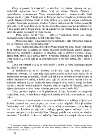 128
Zmija odgovori: Besporočniče, ja sam bio tvoj praotac, Ayusov sin, peti
nasljednik mjesečeve loze,40
slavni kralj po imenu Nahuša. Žrtvama i
isposništvom, proučavanjem Veda, samoobuzdanošću i neustrašivošću bijah
osvojio sva tri svijeta. A kada sam se domogao takva gospodstva, postadoh bahat
i ohol. Tisuću brahmana nosilo je moju stolicu, a ja sam ih, opijen svevlašćem,
vrijeđao. Zemaljski gospodaru, mudrac Agastva prokleo me da postanem ovo što
sam sada. Ni do dana današnjega nije me napustilo sjećanje na moj prijašnji život.
Niti ja želim kakvu drugu hranu, niti ću pustiti tvojega mlađeg brata. Pustit ću ga
samo ako danas odgovoriš na moja pitanja.
— Pitaj, zmijo, što te volja! — nato će Yudhišthira. Samo ako mogu,
odgovorit ću na svako pitanje ne bih li te zadovoljio.
— Zmija onda reče: Po tvojemu govoru sudim da si vrlo oštrouman. Reci mi
tko su brahmani i što o njima treba znati?
— Nato Yudhišthira stade besjediti: Prvače među zmijama, mudri ljudi kažu
da je brahman onaj u kojemu su istina, milosrđe, pomirljivost, uzorno vladanje,
dobrostivost, samilost i savjesnost u obredima koji su dužnost njegova staleža.
Treba znati, zmijo, da je upravo takvo i Svevišnje brahman i da u njemu nema ni
sreće ni žalosti, a bića koja ga se domognu nisu više robovi patnje. Što ti misliš o
tome?
Zmija mu odvrati: Sve se to može naći i u šudre. A nema nijednoga mjesta
bez radosti i patnje.
A Yudhišthira će na to: Svojstva što ih ima šudra ne mogu se naći u
brahmanu i obrnuto. Ali šudra nije šudra samo zato što se kao takav rodio, niti se
brahmanom postaje po rođenju. Mudri ljudi rekoše da je brahman onaj u kome se
nalaze Brahmanove vrline, a šudra onaj koji tih vrlina nema, makar i bio po
porijeklu brahman. Kažeš, zmijo, da nema ničega u čemu nema i patnje i radosti,
kao što u sredini između topline i hladnoće nema ni topline ni hladnoće, zašto ne
bi postojalo nešto u čemu ovoga obojega, patnje ni radosti, ne bi bilo?
Zmija ga tada zapita: Ako ti prepoznaješ, kralju, brahmana po njegovim
svojstvima, onda je besmisleno odjeljivati staleže sve dok se ne pokaže tko je
kakav.
—Veleumna i silna zmijo — na to će Yudhišthira — teško je u ljudskome
društvu odrediti tko kamo pripada jer su se staleži miješali. Tako ja mislim.
Čovjek koji nosi u sebi obilježja svih staleža začinje potomstvo sa ženom koja je
ista kao on. Ljudima su zajednički: rođenje, govor, spolno općenje i smrt. I
mudraci počinju žrtveni obred riječima: "Kojega god da smo staleža, mi slavimo
ovu žrtvu! " Zato kažu da karakter odlučuje. Novorođeni se čovjek računa u šudre
40
U mjesečevoj lozi po epsko-puranskoj je predaji Somu naslijedio Budha, Budhu Pururavas, ovoga Ayu(s),
a njega Nahuša, otac Yayatija čiji su sinovi bili Puru, Yadu, Druhyu, Turvašu i Anu, a to su poznata imena
vedskih plemena, v. III, bilj. 31.
 