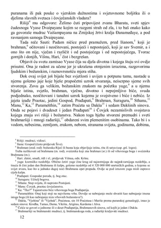 12
puranama ili pak pouke o vjerskim dužnostima i svjetovnome boljitku ili o
djelima slavnih svetaca i čovječanskih vladara?
Rišiji4
mu odgovore: Želimo čuti pripovijest zvanu Bharata, sveti spjev
čudesnoga Vyase Dvaipayane kojim se razgoni strah od zla, i to baš onako kako
ga govoraše mudrac Vaišampayana na Zmijskoj žrtvi kralja Đanameđaye, a pod
ravnanjem samoga Dvaipayane.
Tada reče Sauti: Padam ničice pred pramužem, pred Išanom,5
koji je
brahman,6
očitovani i neočitovani, postojeći i nepostojeći, koji je sav Svemir, a i
ono što on nije, vječan i različit i od postojećega i od nepostojećega, Tvorac
gornjih i donjih, Višnu, Hari,7
čist i bezgrešan.
Objavit ću svetu zamisao Vyase čija su djela divotna i kojega štuju svi ovdje
prisutni. Ona je radost za učene jer je ukrašena otmjenim izrazima, razgovorima
ljudskim i božanskim, i raznovrsnošću mjera stiha.
Dok ovaj svijet još bijaše bez svjetlosti i uvijen u potpunu tamu, nastade u
njemu golemo jaje koje bješe prapočetni uzrok stvaranja, neiscrpno sjeme svih
stvorenja. Zovu ga velikim, božanskim znakom na početku yuge,8
a u njemu
bijaše istina, svjetlo, brahman, vječno, divotno i nepojmljivo biće, svuda
podjednako, neočitovani i tanahni uzrok kojemu je svojstveno i biće i nebiće. Iz
jajeta izađe Praotac, jedini Gospod, Prađapati,9
Brahman, Suraguru,10
Sthanu,11
Manu,12
Ka,13
Paramešthin,14
zatim Praćeta sa Dakša15
i sedam Dakšinih sinova.
Onda se pojavi i dvadeset i jedan Prađapati16
i Čovjek nezamislivih svojstava
kojega znaju svi rišiji i božanstva. Nakon toga bjehu stvoreni premudri i sveti
brahmaršiji i mnogi rađaršiji,17
obdareni svim plemenitim osobinama. Tako bi i s
vodom, nebesima, zemljom, zrakom, nebom, stranama svijeta, godinama, dobima,
4
Rišiji: mudraci, vidioci.
5
Išana: Gospod (često pridjevak Šive).
6
Brahman (sred. rod): božanska Riječ ili basna koja objavljuje istinu, rita ili satya (usp. grč. logos).
Treba razlikovati od brahmana (m. rod), svećenika koji zna brahman (sr.) ili od vrhovnoga boga i svećenika
Brahmana (m.).
7
Hari: zlatni, smeđi, riđi i sl.; pridjevak Višnua, odn. Kršne.
8
yuga: kozmičko razdoblje. Obično četiri yuge čine krug od najsretnijega do najpokvarnijega razdoblja, a
tisuća ih čini jedan dan Brahmana ili kalpu, golemo razdoblje od 4 320 000 000 smrtničkih godina, u kojemu se
svijet stvara, kao što u jednako dugoj noći Brahmana opet propada. Ovdje se pod izrazom yuga misli zapravo
cijela kalpa.
9
Prađapati: Gospodar poroda, tj. bog otac.
10
Suraguru: Učitelj bogova.
11
Sthanu: Stup svijeta, ili naprosto Postojani.
12
Manu: Čovjek, praotac čovječanstva.
13
Ka: "Tko?" Tajanstveno biće vrhovnoga boga Prađapatija.
14
Paramašthin: Onaj koji stoji na najvišemu vrhu. Dovdje se nabrajanje može shvatiti kao nabrajanje imena
istoga boga (ili kao nabrajanje niza vrhovnih božanstava?).
15
Dakša, "Vještina" ili "Vještak", Praćetasa, sin 10 Praćetasa i Mariše prema puranskoj genealogiji, imao je
sedam sinova: Krodha, Tamas, Dama, Vikrita, Arigiras, Kardama i Ašva.
16
Češće se govori o jednome ili o deset Prađapatija, Brahmanovih sinova, od kojih je jedan i Dakša.
17
Brahmaršiji su brahmanski mudraci, tj. brahmanskoga roda, a rađaršiji kraljevski mudraci.
 