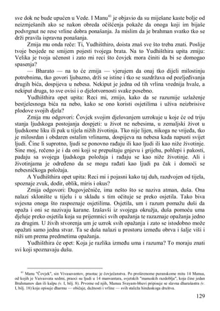 129
sve dok ne bude upućen u Vede. I Manu41
je objavio da su miješane kaste bolje od
neizmješanih ako se nakon obreda očišćenja pokaže da onoga koji im bijaše
podvrgnut ne rese vrline dobra ponašanja. Ja mislim da je brahman svatko tko se
drži pravila ispravna ponašanja.
Zmija mu onda reče: Ti, Yudhišthiro, doista znaš sve što treba znati. Poslije
tvoje besjede ne smijem pojesti tvojega brata. Na to Yudhišthira upita zmiju:
Velika je tvoja učenost i zato mi reci što čovjek mora činiti da bi se domogao
spasenja?
— Bharato — na to će zmija — vjerujem da onaj tko dijeli milostinju
potrebnima, tko govori ljubazno, drži se istine i tko se suzdržava od pozljeđivanja
drugih bića, dospijeva u nebesa. Nekiput je jedna od tih vrlina vrednija hvale, a
nekiput druga, to sve ovisi i o djelotvornosti svake posebno.
Yudhišthira opet upita: Reci mi, zmijo, kako da se razumije uzlaženje
bestjelesnoga bića na nebo, kako se ono koristi osjetilima i uživa neizbrisive
plodove svojih djela?
Zmija mu odgovori: Čovjek svojim djelovanjem uzrokuje u koje će od triju
stanja ljudskoga postojanja dospjeti: u život ne nebesima, u zemaljski život u
ljudskome liku ili pak u tijela nižih životinja. Tko nije lijen, nikoga ne vrijeđa, tko
je milosrdan i obdaren ostalim vrlinama, dospijeva na nebesa kada napusti svijet
ljudi. Čine li suprotno, ljudi se ponovno rađaju ili kao ljudi ili kao niže životinje.
Sine moj, rečeno je i da oni koji se prepuštaju gnjevu i grijehu, pohlepi i pakosti,
padaju sa svojega ljudskoga položaja i rađaju se kao niže životinje. Ali i
životinjama je određeno da se mogu rađati kao ljudi pa čak i domoći se
nebesničkoga položaja.
A Yudhišthira opet upita: Reci mi i pojasni kako taj duh, razdvojen od tijela,
spoznaje zvuk, dodir, oblik, miris i okus?
Zmija odgovori: Dugovječniče, ima nešto što se naziva atman, duša. Ona
nalazi sklonište u tijelu i u skladu s tim očituje se preko osjetila. Tako biva
svjesna onoga što raspoznaje osjetilima. Osjetila, um i razum pomažu duši da
opaža i oni se nazivaju karane. Izašavši iz svojega okružja, duša pomoću uma
djeluje preko osjetila koja su prijemnici svih opažanja te razaznaje opažanja jedno
za drugim. U živih stvorenja um je uzrok svih opažanja i zato se istodobno može
opažati samo jedna stvar. Ta se duša nalazi u prostoru između obrva i šalje viši i
niži um prema predmetima opažanja.
Yudhišthira će opet: Koja je razlika između uma i razuma? To moraju znati
svi koji spoznavaju dušu.
41
Manu "Čovjek", sin Vivasavantov, praotac je čovječanstva. Po proširenome puranskome mitu 14 Manua,
od kojih je Vaivasvata sedmi, praoci su ljudi u 14 manvantara, svjetskih "manuskih razdoblja", koja čine jedan
Brahmanov dan ili kalpu (v. I, bilj. 8). Prvome od njih, Manuu Svayam-bhuvi pripisuje se slavna dharašastra (v.
I, bilj. 18) koja opisuje dharmu — običaje, dužnosti i vrline — svih staleža hinduskoga društva.
 