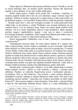 130
Zmija odgovori: Obmanuta duša postaje podložna razumu. Premda se zna da
je razum potčinjen duši, on počinje njome upravljati. Razum trpi djelovanje
osjetila, a um je djelatan. To je, sine, razlika među njima.
Potom zmija nastavi: Uspjeh zavrti pamet čak i mudrima i hrabrima. U
mojemu pogledu bijahu takve čari da sam oduzimao snagu svakome koga bih
pogledao. Jednom je mudrac Agastya bio u zaprezi koja je vukla moju kočiju i ja
ga dodirnuh nogom, a on me prokle: Propast neka te snađe da postaneš zmijurina!
— Nestade moje slave i, dok sam strmoglavce padao sa svojih prekrasnih kola,
vidjeh kako se pro-mećem u zmiju! Preklinjao sam časnoga brahmana da me
razriješi kletve, a on mi milostivo kaza: Kada tvoj užasni grijeh oholosti bude
izbrisan, vrli će te kralj Yudhišthira izbaviti ovoga prokletstva. Bijah zapanjen
moćima njegove nepokolebljive trapnje i zato sam te pitao o svojstvima
Svevišnjega brahmana i brahmana. Neka tvojega brata Bhimu prati dobra sreća, a
ti mi ostaj zdravo i veselo! Ja sada moram natrag na nebo.
Slavni bogougodnik Yudhišthira vrati se tako s Bhimom i svećenikom u
svoje boravište.42
Vaišampayana kazivaše dalje: Na tome mjestu zateknu ih i vrijeme kiša,
doba s kojim prestaju vrućine i kojim se naslađuju sva živa stvorenja. Tada tamni
oblaci prekriju sve četiri strane neba pa danju i noću kiši uz grmljavinu. Te stotine
i tisuće oblaka u kišno doba nalik su na goleme hramove. Sa zemljina lica nestaje
Sunčeva blještavila koje ustupa mjesto čistoj svjetlosti munja. Svakome postane
ugodno na zemlji koja obraste travom i radost obuzme mušice i gmizavce. Zemlju
obuzme spokojstvo dok je kiše umivaju a poplava prekrije sve njezine neravnine.
Nestanu rijeke, drveće i brežuljci. Dok kiša lije po njima, divlji veprovi, jelenovi i
svakojake ptice podižu svoj glas koji odjekuje šumskim klancima. I tako, dok su
Pandave hodili pustošima i pjeskovitim dubodolinama, prođe i doba kiša.
Nastupi jesen s jatima gusaka i ždralova. To je doba radosti kada se šumske
doline prepune travom i riječne se vode razbistre, a nebesa i zvijezde jasno
zablistaju. Pandave se radovahu blagotvornoj jeseni i bezbrojnim pticama i
životinjama. Noći su bile hladovite i bez prašine, a nebo urešeno oblacima i
mirijadama zvijezda i planeta sa sjajnim Mjesecem među njima. Noć pune Lune
jesenjskog mjeseca kartike,43
najsvetiju noć, Pandave provedoše na obali rijeke
Sarasvati44
i ubrzo potom stupiše u šumu Kamyaka. Tamo dođe i veleumni Kršna
u želji da vidi najčestitije baštinike Kurua. Pojavi se i svetac Markandeya čije
42
Epizoda o Nahuši, adhyaya 175-178, jednostavan je primjer poučnoga umetka u priču kakvima
Mahabharata obiluje, osobito na mjestima gdje radnja miruje, a vrijeme protječe. Oni liče na pitalice i razgovore
brahmana kakvima su prikraćivali vrijeme i oštrili um, npr. u stankama obreda. Motiv pitalice čudovišta dobro je
poznat iz priče o Oidipodu i sphyngi.
43
v. II, bilj. 25
44
Sveta rijeka između Panjaba "Petorječje" i Doaba "Dvorječja" Gange i Yamune. Petorječje s rijekama
Dršadvati i Sarasvati čini gdjekada u Vedama "sedmorječje". Možda su zbog česta vršenja obreda na obalama
Sarasvati "Sokovite" boginju rijeke pjesnici-svećenici stali zazivati i kao boginju rječitosti, mudrosti i
nadahnuća, poistovjetivši je s Vaći "Riječju".
 