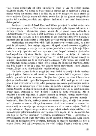 131
vlasi bijahu pobijeljele od silna isposništva. Imao je već za sobom mnoga
tisućljeća života. Na njemu ne bješe tragova starosti jer je besmrtan i krase ga
mnoge vrline i plemenita duša a po licu mu se ne bi moglo reći da je stariji od
četvrt stoljeća. Kada je među njih došao svetac koji je već gledao mnoge tisuće
godina kako prolaze, ustadoše pred njim svi brahmani, a i svi ostali i ukazaše mu
dužne počasti.
Poslije ceremonije dobrodošlice Yudhišthira primijeti da veliki svetac rado
razgovara pa ga upita: — Ti si starostavan i poznaješ djela bogova i demona, a i
slavnih svetaca i okrunjenih glava. Vidim da je mene sreća odbacila, a
Dhrtaraštrovići žive sa zlom, a ipak napreduju u svakome pogledu pa se u meni
zače misao da je čovjek taj koji čini dobro ili zlo i ubire plodove svojih djela, te
ne znam kako je Bog djelatan u tome. Kako čovjeka prate plodovi njegovih djela?
Markandeya mu stade besjediti: Tebi je znano sve što treba znati, no ti me
pitaš iz pristojnosti. Evo mojega odgovora: Gospod rođenih stvorova najprije je
rodio sebe samoga, a onda je za sva utjelovljena bića stvorio tijela koja bijahu
čista, bez mrlje i podatna svakome utjecaju vrline. Prapočetni čovjek bijaše odan
hvalevrijednim ciljevima života, bijaše istinozborac, neokaljan i podoban
bogovima pa su mu se sve želje ispunjavale. Svi su bili poput bogova i mogli su
se uspeti i na nebesa ako bi im to pričinjavalo radost. Njihov život, kao i smrt, bili
su prepušteni njima samima i malo je bilo onoga što su morali pretrpjeti. Zlobe
nije bilo nigdje jer im je u srca bio usađen zakon pravednosti i moć vladanja
sobom. Živjeli su po više tisućljeća i rađali na tisuće sinova.
No dođe vrijeme kada su mogli još samo hoditi po zemlji i kada prevlada
gnjev i grijeh. Počeše se održavati na životu pomoću laži i prijevare i njima
ovlada gramzivost i nerazumnost. Svojim iskrivljenim stazama i bezbožnim
djelima stizali su takvi opaki ljudi u pakao i tamo se pekli i svakiput se oni iznova
peku i opet iznova tavore svoje jadno postojanje na ovome prekrasnome svijetu.
Želje im se ne ispunjavaju, svoje ciljeve ne postižu i zalud im je sve njihovo
znanje. Osjetila im otupe i stalno su zbog nečega zabrinuti. Oni su uzrok patnjama
drugih ljudi. Odlikuju se zlim djelima i rađaju se među prostacima. Zlo ih
obuzima i bolesti napadaju, a vječito strahuju od drugih. Postaju kratkovjeki i
skloni grijehu i ubiru plodove svojih nedjela. A zbog pohlepe postaju i
bezbožnici. Sine Kuntin, netko je sretan na ovome svijetu, ali nije i na onome,
netko je sretan na onome, ali nije i na ovome. Neki zasluže sreću i na ovome i na
onome svijetu, a neki je opet nemaju ni na ovome ni na onome svijetu. Oni koji
imaju nebrojeno blago svakoga se dana mogu vidjeti kako blistaju nakićeni. Oni
su naklonjeni tjelesnim radostima i uživaju u ovome svijetu, ali ne i na onome. No
oni koji se posvete duhovnim vježbama, proučavanju Veda i isposništvu te
žrtvuju jedrinu svojih tijela obavljanju svojih dužnosti i potčinjavaju svoje strasti,
oni koji ne pozljeđuju živa stvorenja, domognu se sreće u budućem, ali ne i u
ovome životu. Oni koji žive pobožno i u vrlini i stječu blago, a onda se ožene i
 