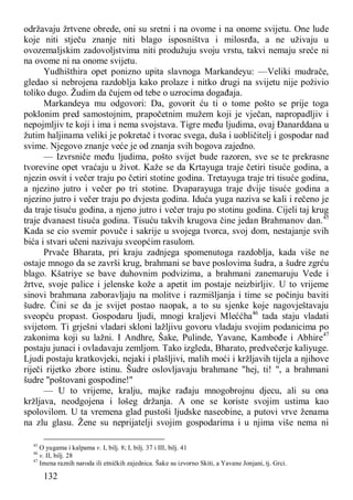 132
održavaju žrtvene obrede, oni su sretni i na ovome i na onome svijetu. One lude
koje niti stječu znanje niti blago isposništva i milosrđa, a ne uživaju u
ovozemaljskim zadovoljstvima niti produžuju svoju vrstu, takvi nemaju sreće ni
na ovome ni na onome svijetu.
Yudhišthira opet ponizno upita slavnoga Markandeyu: —Veliki mudrače,
gledao si nebrojena razdoblja kako prolaze i nitko drugi na svijetu nije poživio
toliko dugo. Žudim da čujem od tebe o uzrocima događaja.
Markandeya mu odgovori: Da, govorit ću ti o tome pošto se prije toga
poklonim pred samostojnim, prapočetnim mužem koji je vječan, napropadljiv i
nepojmljiv te koji i ima i nema svojstava. Tigre među ljudima, ovaj Đanarddana u
žutim haljinama veliki je pokretač i tvorac svega, duša i uobličitelj i gospodar nad
svime. Njegovo znanje veće je od znanja svih bogova zajedno.
— Izvrsniče među ljudima, pošto svijet bude razoren, sve se te prekrasne
tvorevine opet vraćaju u život. Kaže se da Krtayuga traje četiri tisuće godina, a
njezin osvit i večer traju po četiri stotine godina. Tretayuga traje tri tisuće godina,
a njezino jutro i večer po tri stotine. Dvaparayuga traje dvije tisuće godina a
njezino jutro i večer traju po dvjesta godina. Iduća yuga naziva se kali i rečeno je
da traje tisuću godina, a njeno jutro i večer traju po stotinu godina. Cijeli taj krug
traje dvanaest tisuća godina. Tisuću takvih krugova čine jedan Brahmanov dan.45
Kada se cio svemir povuče i sakrije u svojega tvorca, svoj dom, nestajanje svih
bića i stvari učeni nazivaju sveopćim rasulom.
Prvače Bharata, pri kraju zadnjega spomenutoga razdoblja, kada više ne
ostaje mnogo da se završi krug, brahmani se bave poslovima šudra, a šudre zgrću
blago. Kšatriye se bave duhovnim podvizima, a brahmani zanemaruju Vede i
žrtve, svoje palice i jelenske kože a apetit im postaje neizbirljiv. U to vrijeme
sinovi brahmana zaboravljaju na molitve i razmišljanja i time se počinju baviti
šudre. Čini se da je svijet postao naopak, a to su sjenke koje nagovještavaju
sveopću propast. Gospodaru ljudi, mnogi kraljevi Mleććha46
tada staju vladati
svijetom. Ti grješni vladari skloni lažljivu govoru vladaju svojim podanicima po
zakonima koji su lažni. I Andhre, Šake, Pulinde, Yavane, Kambođe i Abhire47
postaju junaci i ovladavaju zemljom. Tako izgleda, Bharato, predvečerje kaliyuge.
Ljudi postaju kratkovjeki, nejaki i plašljivi, malih moći i kržljavih tijela a njihove
riječi rijetko zbore istinu. Šudre oslovljavaju brahmane "hej, ti! ", a brahmani
šudre "poštovani gospodine!"
— U to vrijeme, kralju, majke rađaju mnogobrojnu djecu, ali su ona
kržljava, neodgojena i lošeg držanja. A one se koriste svojim ustima kao
spolovilom. U ta vremena glad pustoši ljudske naseobine, a putovi vrve ženama
na zlu glasu. Žene su neprijatelji svojim gospodarima i u njima više nema ni
45
O yugama i kalpama v. I, bilj. 8; I, bilj. 37 i III, bilj. 41
46
v. II, bilj. 28
47
Imena raznih naroda ili etničkih zajednica. Šake su izvorno Skiti, a Yavane Jonjani, tj. Grci.
 