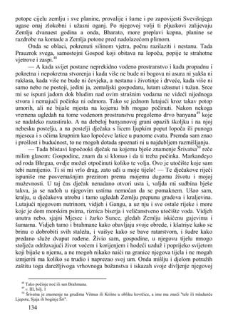 134
potope cijelu zemlju i sve planine, provalije i šume i po zapovijesti Svevišnjega
ugase onaj zlokobni i užasni oganj. Po njegovoj volji ti pljuskovi zalijevaju
Zemlju dvanaest godina a onda, Bharato, more preplavi kopna, planine se
razdrobe na komade a Zemlja potone pred nadolazećom plimom.
Onda se oblaci, pokrenuti silinom vjetra, počnu razilaziti i nestanu. Tada
Prauzrok svega, samostojni Gospod koji obitava na lopoču, popije te strahotne
vjetrove i zaspi.48
— A kada svijet postane neprekidno vodeno prostranstvo i kada propadnu i
pokretna i nepokretna stvorenja i kada više ne bude ni bogova ni asura ni yakša ni
rakšasa, kada više ne bude ni čovjeka, a nestanu i životinje i drveće, kada više ni
samo nebo ne postoji, jedini ja, zemaljski gospodaru, lutam užasnut i tužan. Srce
mi se ispuni jadom dok bludim nad ovim strašnim vodama ne videći nijednoga
stvora i nemajući počinka ni odmora. Tako se jednom lutajući kroz takav potop
umorih, ali ne bijaše mjesta na kojemu bih mogao počinuti. Nakon nekoga
vremena ugledah na tome vodenom prostranstvu pregolemo drvo banyana49
koje
se nadaleko razastiralo. A na debeloj banyanovoj grani opazih školjku i na njoj
nebesku postelju, a na postelji dječaka s licem ljupkim poput lopoča ili punoga
mjeseca i s očima krupnim kao lopočeve latice u punome cvatu. Premda sam znao
i prošlost i budućnost, to ne mogoh dotada spoznati ni u najdubljem razmišljanju.
— Tada blistavi lopočooki dječak na kojemu bješe znamenje Šrivatsa50
reče
milim glasom: Gospodine, znam da si klonuo i da ti treba počinka. Markandeyo
od roda Bhrgua, ovdje možeš otpočinuti koliko te volja. Ovo je utočište koje sam
tebi namijenio. Ti si mi vrlo drag, zato uđi u moje tijelo! — Te dječakove riječi
ispuniše me posvemašnjim prezirom prema mojemu dugomu životu i mojoj
muževnosti. U taj čas dječak nenadano otvori usta i, valjda mi sudbina bješe
takva, ja se nađoh u njegovim ustima nemoćan da se pomaknem. Ušao sam,
kralju, u dječakovu utrobu i tamo ugledah Zemlju prepunu gradova i kraljevina.
Lutajući njegovom nutrinom, vidjeh i Gangu, a uz nju i sve ostale rijeke i more
koje je dom morskim psima, riznica biserja i veličanstveno utočište voda. Vidjeh
unutra nebo, sjajni Mjesec i žarko Sunce, gledah Zemlju iskićenu gajevima i
šumama. Vidjeh tamo i brahmane kako obavljaju svoje obrede, i kšatriye kako se
brinu o dobrobiti svih staleža, i vaišye kako se bave ratarstvom, i šudre kako
predano služe dvaput rođene. Živio sam, gospodine, u njegovu tijelu mnogo
stoljeća održavajući život voćem i korijenjem i hodeći uzduž i poprijeko svijetom
koji bijaše u njemu, a ne mogoh nikako naići na granice njegova tijela i ne mogah
izmjeriti ma koliko se trudio i naprezao svoj um. Onda mišlju i djelom potražih
zaštitu toga darežljivoga vrhovnoga božanstva i iskazah svoje divljenje njegovoj
48
Tako počinje noć ili san Brahmana.
49
v. III, bilj. 1
50
Šrivatsa je znamenje na grudima Višnua ili Krišne u obliku kovrčice, a ime mu znači "tele ili mladunče
Ljepote, Sjaja ili boginje Šri".
 