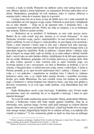 135
svemoći, a kada to učinih, Plemeniti me daškom vjetra vrati natrag kroza svoja
usta. Blistavi dječak u žutim haljinama i sa znamenjem Šrivatse zadovoljno mi se
obrati: Markandeyo, ponajbolji od svih mudraca, neko si vrijeme obitavao u
mojemu tijelu i mora da si umoran. Ipak ću ti govoriti.
I istoga trena čim on to kaza, ja kao da dobih nove oči i onda razumjeh da
sam oslobođen od svih opsjena ovoga svijeta. Poklonih se pred njim i sklopljenih
mu se ruku obratih: — Želja mi je da spoznam tebe, o božanske biće, i da
razumijem tvoje čudesne privide. Potiče me želja za znanjem, a to za brahmana
nije sramota. Želim to saznati od tebe.
— Božanstvo na to prozbori: O brahmane, ja sam vode nazvao naras.
Budući da su vode uvijek moj put, nayana, ja se zovem Narayana.51
Ja sam
Narayana, izvorište svega, vječni i nepromjenljivi. Ja sam stvoritelj svih stvari i
njihov uništitelj. Ja sam svi bogovi i svaki posebno. Ja sam Oganj zvan razoritelj i
Vjetar s istim imenom i Sunce koje to ime nosi i plamen koji tako nazivaju.
Upravljajući se po mojim zapovijestima, čovjek luta prostorom mojega tijela a ja
upravljam njegovim osjetilima. Kada se pakosne i užasne daitye i rakšase, koje
čak ni bogovi ne mogu ubiti, rode na Zemlji, ja se onda rađam u obitelji čestitih
ljudi i, uzevši tako na sebe ljudsko obličje, istrjebljujem ih da bih opet uspostavio
mir na zemlji. Brahman, gospodar svih stvorenja, polovica je mojega tijela. Dok
ja, duša svijeta, spavam u toku vremena koje se mjeri tisućama yuga, sva
stvorenja potonu u san i nesvjesnost, sve dok se Brahman ne probudi, a sve to
vrijeme, o blagoslovljeni, ti možeš provesti ovdje, sretan i zadovoljan. A kada se
Praotac probudi, ja ću opet stvoriti utjelovljena bića i nebesa, i Zemlju i zrak i
vodu, a i sve pokretno i nepokretno na zemljinu šaru. I rekavši to, čudesno
božanstvo nesta, sine, a ja vidjeh kako nastaju divotna i raznolika stvorenja.
Kralju, prvi među Bharatama, bio sam svjedok svima tim čudima na svršetku
yuge, a božanstvo s očima krupnim kao lopočove latice, ono koje sam gledao u
drevnim vremenima, to je ovaj tigar među ljudima, ovaj Đanarddana koji tebi
posta rod!
Kada Markandeya završi svoje kazivanje, Yudhišthira reče: Prvače među
govornicima, muči me znatiželja što će se dogoditi u kaliyugi. I kako će opet
otpočeti krtayuga?
Na to prvak među mudracima nastavi besjediti: Slušaj, predvodniče Bharata,
povijest o budućemu svijetu dok bude trajalo grješno razdoblje. Znaj da se
oštroumlje, moć, tjelesna snaga i životni vijek ljudi smanjuju sa svakom idućom
yugom. Istina nestaje i zato je ljudski vijek kraći, a ljudi koji kratko žive ne mogu
steći mnogo znanja. Najpoželjnije haljine bit će satkane od lana, a za najbolje žito
vrijedit će kodrava.52
U tim vremenima gledat će ljudi na ženu kao na jedinoga
51
Prilično nesigurna etimologija. Najlakše bi bilo izvoditi ime Narayane iz imena Nare "Čovjeka, Muža" s
kojim se združuje, pa bi značilo "Potomak ili Sin Čovječji", v. I, bilj. 44
52
Kodrava je Paspalum scrobiculatum što je služilo za hranu siromasima.
 
