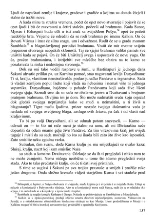 137
Ljudi će napuštati zemlje i krajeve, gradove i gradiće u kojima su dotada živjeli i
stalno će tražiti nove.
A kada minu ta strašna vremena, počet će opet novo stvaranje i pojavit će se
opet ljudi i bit će razvrstani u četiri staleža, počevši od brahmana. Kada Sunce,
Mjesec i Brhaspati budu ušli u isti znak sa zviježđem Pušya,54
opet će početi
razdoblje krta. Vrijeme će odrediti da se rodi brahman po imenu Kalkin. On će
štovati Višnua i imat će silnu snagu, um i odvažnost. Rodit će se u gradu zvanom
Šambhala55
u blagoslovljenoj porodici brahmana. Vratit će mir ovome svijetu
prepunom stvorenja naopakih sklonosti. Taj će sjajni brahman velike pameti sve
uništiti kada se pojavi. On će biti Uništitelj svega i uspostavit će novu yugu. On
će, praćen brahmanima, i istrijebiti sve mleććhe bez obzira na to kamo se
posakrivala ta niska i nedostojna stvorenja.56
Dok su oni tako vodili rasprave u šumi, u Hastinapuri je jednoga dana
Šakuni uhvatio priliku pa, uz Karninu pomoć, stao nagovarati kralja Duryodhanu:
Ti si, kralju, vlastitom neustrašivošću poslao junačke Pandave u izgnanstvo. Sada
ti vladaš zemljom poput Indre koji vlada na nebesima i nemaš više ni jednoga
suparnika. Duryodhano, hajdemo u pohode Pandavama koji sada žive lišeni
svojega sjaja. Saznali smo da su sada ne obalama jezera u Dvaitavani s brojnom
pratnjom brahmana. Divljina im je dom. Što može nadmašiti sreću koju osjećaš
dok gledaš svojega neprijatelja kako se muči u neimaštini, a ti živiš u
blagostanju? Tigre među ljudima, prizor nesreće tvojega dušmanina veća je
naslada od svojega osvojenog blaga, zasluge svih žrtava, pa čak i od vlasti nad
kraljevinom.
To bi po volji Duryodhani, ali se odmah potom sneveseli. — Karno —
odvrati on — to što mi reče meni je stalno na umu, ali mi Dhrtaraštra neće
dopustiti da odem onamo gdje žive Pandave. Za tim vitezovima kralj još uvijek
tuguje i misli da su sada moćniji no što su ikada bili zato što žive kao isposnici.
Zato smislite neku zgodnu varku.
Sutradan, čim svanu, dođe Karna kralju pa mu smješkajući se ovako kaza:
Slušaj, kralju, nacrt koji sam smislio: Naša
su stada u šumama Dvaitavane. Očekuje se da ih ti pregledaš i nitko nam to
ne može zamjeriti. Nema ničega neobična u tome što idemo pregledati svoja
stada. Ako to tako predstaviš kralju, on će ti dati svoj pristanak.
S time se suglasi i Šakuni pa sva trojica prasnuše u smijeh i pružiše ruke
jedan drugome. Onda složno krenuše vidjeti starješinu Kurua i svi stadoše pred
54
Brhaspati je Jupiter, a Pušya obuhvaća tri zvijezde, među kojima je i zvijezda d u zviježđu Raka. Uštap se
nalazio u konjunkciji s Pušyom oko siječnja. Ako se u konjunkciji mora naći Sunce, radit će se o mlađaku oko
srpnja, i to onda kada se u konjukciji s njime nađe i Jupiter.
55
Šambhala je negdje između Rathapre i Gange. Nekada se poistovjećuje sa Sambhalom u Moradabadu.
56
Kalkin se u epsko-puranskoj predaji obično smatra desetim utjelovljenjem, avatarom, Višnuovim na
Zemlji, a u ortodoksnome višnuističkom hinduizmu očekuje se kao Mesija. Izvor predodžbama o Mesiji i o
Kalkinu mogao bi biti u iranskoj zoroastrovskoj predodžbi o spasitelju Saošyantu.
 