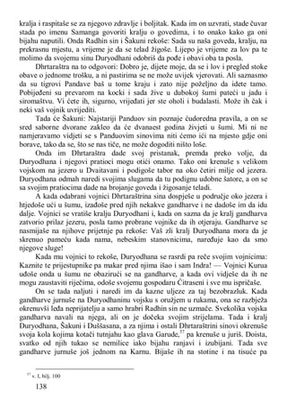 138
kralja i raspitaše se za njegovo zdravlje i boljitak. Kada im on uzvrati, stade čuvar
stada po imenu Samanga govoriti kralju o govedima, i to onako kako ga oni
bijahu naputili. Onda Radhin sin i Šakuni rekoše: Sada su naša goveda, kralju, na
prekrasnu mjestu, a vrijeme je da se telad žigoše. Lijepo je vrijeme za lov pa te
molimo da svojemu sinu Duryodhani odobriš da pođe i obavi oba ta posla.
Dhrtaraštra na to odgovori: Dobro je, dijete moje, da se i lov i pregled stoke
obave o jednome trošku, a ni pastirima se ne može uvijek vjerovati. Ali saznasmo
da su tigrovi Pandave baš u tome kraju i zato nije poželjno da idete tamo.
Pobijeđeni su prevarom na kocki i sada žive u dubokoj šumi pateći u jadu i
siromaštvu. Vi ćete ih, sigurno, vrijeđati jer ste oholi i budalasti. Može ih čak i
neki vaš vojnik uvrijediti.
Tada će Šakuni: Najstariji Panduov sin poznaje ćudoredna pravila, a on se
sred saborne dvorane zakleo da će dvanaest godina živjeti u šumi. Mi ni ne
namjeravamo vidjeti se s Panduovim sinovima niti ćemo ići na mjesto gdje oni
borave, tako da se, što se nas tiče, ne može dogoditi ništo loše.
Onda im Dhrtaraštra dade svoj pristanak, premda preko volje, da
Duryodhana i njegovi pratioci mogu otići onamo. Tako oni krenuše s velikom
vojskom na jezero u Dvaitavani i podigoše tabor na oko četiri milje od jezera.
Duryodhana odmah naredi svojima slugama da tu podignu udobne šatore, a on se
sa svojim pratiocima dade na brojanje goveda i žigosanje teladi.
A kada odabrani vojnici Dhrtaraštrina sina dospješe u područje oko jezera i
htjedoše ući u šumu, izađoše pred njih nekakve gandharve i ne dadoše im da idu
dalje. Vojnici se vratiše kralju Duryodhani i, kada on sazna da je kralj gandharva
zatvorio prilaz jezeru, posla tamo probrane vojnike da ih otjeraju. Gandharve se
nasmijaše na njihove prijetnje pa rekoše: Vaš zli kralj Duryodhana mora da je
skrenuo pameću kada nama, nebeskim stanovnicima, naređuje kao da smo
njegove sluge!
Kada mu vojnici to rekoše, Duryodhana se rasrdi pa reče svojim vojnicima:
Kaznite te prijestupnike pa makar pred njima išao i sam Indra! — Vojnici Kurua
uđoše onda u šumu ne obazirući se na gandharve, a kada ovi vidješe da ih ne
mogu zaustaviti riječima, odoše svojemu gospodaru Ćitraseni i sve mu ispričaše.
On se tada naljuti i naredi im da kazne uljeze za taj bezobrazluk. Kada
gandharve jurnuše na Duryodhaninu vojsku s oružjem u rukama, ona se razbježa
okrenuvši leđa neprijatelju a samo hrabri Radhin sin ne uzmače. Svekolika vojska
gandharva navali na njega, ali on je dočeka svojim strijelama. Tada i kralj
Duryodhana, Šakuni i Duššasana, a za njima i ostali Dhrtaraštrini sinovi okrenuše
svoja kola kojima kotači tutnjahu kao glava Garude,57
pa krenuše u juriš. Doista,
svatko od njih tukao se nemilice iako bijahu ranjavi i izubijani. Tada sve
gandharve jurnuše još jednom na Karnu. Bijaše ih na stotine i na tisuće pa
57
v. I, bilj. 100
 