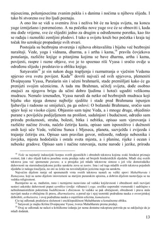 13
mjesecima, polumjesecima zvanim pakša i s danima i noćima u njihovu slijedu. I
tako bi stvoreno sve što ljudi poznaju.
A ono što se vidi u svemiru živa i neživa bit će na kraju svijeta, na koncu
yuge izmiješano i poremećeno. A na početku nove yuge sve će se obnoviti i, kada
mu dođe vrijeme, sve će slijediti jedno za drugim u određenome poretku, kao što
se rađaju i raznoliki zemljini plodovi. I tako u svijetu kruži bez početka i kraja taj
točak što uzrokuje propadanje svih stvari.
Postojala su bezbrojna stvorenja i njihova obitavališta i bijahu već bezbrojni
naraštaji. Vede, yoga i vidnana, dharma, a i artha i kama,18
pravila čovjekova
ponašanja, različite knjige o pitanjima kojima se bave dharma, artha i kama,
povijesti, raspre i razne objave, sve je to spoznao riši Vyasa i sročio ovdje u
određenu slijedu i predstavio u obliku knjige.
Satyavatin19
je sin nakon duga trapljenja i razmatranja o vječnim Vedama
spjevao ovu svetu povijest. Kada20
dovrši najveći od svih spjevova, plemeniti
Dvaipayana Vyasa, Parašarin sin i učeni brahmarši, stade premišljati kako će ga
prenijeti svojim učenicima. A tada mu Brahman, učitelj svijeta, dođe osobno
znajući za njegovu brigu da učini dobro ljudima i hoteći ugoditi velikomu
mudracu. Nemalo iznenađen, Vyasa naredi da netko od bezbrojnih mudraca koji
bijahu oko njega donese najbolje sjedište i stade pred Brahmana ispunjen
ljubavlju i radosno se smiješeći, pa ga oslovi: O božanski Brahmane, sročio sam
spjev koji se visoko cijeni. Objasnio sam tajne Veda, a i mnoge druge, objedinio
purane s poviješću podijeljenom na prošlost, sadašnjost i budućnost, odredio sam
prirodu prolaznosti, straha, bolesti, bitka i nebitka, opisao sam vjerovanja i
različite načine života, načelo četiriju kasta, opisao sam isposništvo i dužnosti
onih koji uče Vede, veličinu Sunca i Mjeseca, planeta, sazvježđa i zvijezda i
trajanje četiriju era. Opisao sam pravilan govor, milosrđe, rođenje nebesnika i
čovjeka, mjesta hodočašća i ostala sveta mjesta, a i planine, rijeke i ocean i
nebeske gradove. Opisao sam i načine ratovanja, razne narode i jezike, prirodu
18
Vede su najstariji indoazijski korpus svetih pjesničkih i obrednih tekstova kojima svaki hinduist priznaje
svetost, čak i ako slijedi kakvu posebnu svetu predaju neke od brojnih hinduističkih sljedaba. Mlađi sloj svetih
tekstova jesu već spomenute purane, a u prosjeku još mlađe tekstovne sinteze s još više domorodačke
duhovnosti na staroindoazijskome jeziku sanskrtu zovu se tantre. Ima i od toga mlađih svetih tekstova pojednih
sljedaba iz našega tisućljeća, no oni su češće na novoindijskim jezicima nego na sanskrtu.
Najvećim dijelom ranije od spomenutih vrsta svetih tekstova nastali su veliki epovi Mahabharata i
Ramayana, koji su samo dijelom istovremeni sa starijim puranskim spisima, a dobrim dijelom nastavljaju se na
vedsku religioznost.
Razmjerno su se, međutim, rano i razmjerno nezavisno od vedske književnosti i obrednosti stali razvijati
sustavi asketske duhovnosti poput sarnkhye (ovdje: viđnane) i yoge, uvelike usporedni vremenski i sadržajno s
nebrahmanističkim pokretima buddhizmom i đinizmom. Iz vedske se pak običajnosti, obrednosti i prava stala
razvijati nauka o običajima ili pravu, dharmašastra, a pored nje i njoj teoretski podređena nauka o ovosvjetskoj
dobrobiti, arthašastra, i ovoj podređena nauka o osjetilnim užicima, kamašastra.
Cio taj odlomak predočava složenost i enciklopedičnost Mahabharate u konačnome obliku.
19
Satyavati je majka Krišne Dvaipayane Vyase, tvorca Mahabharate prema predaji.
20
Ovaj se odlomak ne nalazi u kritičkome izdanju jer nema dostatne rukopisne potvrde pa se zaključuje da je
mlađi dodatak.
 
