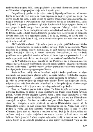 139
raskomadaše njegova kola. Karna pak iskoči s mačem i štitom u rukama i prijeđe
na Vikarnina kola pa potjera konje ne bi li spasio glavu.
Duryodhana je gledao svoju vojsku kako bježi pred gandharvama, ali sam ne
htjede uzmaknuti, već strijelama zasu neprijatelja koji je jurnuo na njega. No
ubrzo ostade bez kola, a kada je pao na zemlju, moćnoruki Ćitrasena napade na
njega i uhvati ga, a Duryodhani se toga trena učini kao da će ispustiti dušu. Kada
kralj pade u ropstvo, gandharve opkoliše i pohvataše i drugu njegovu braću, a i
sve gospe iz kraljevskoga doma padoše u ropstvo. Odbjegli vojnici dođoše
Pandavama i staviše se pod njihovu zaštitu, zatraživši od Yudhišthire pomoć. Na
to Bhima ovako odvrati Duryodhaninim slugama: Eto što proizlazi iz naopakih
savjeta kralja koji voli nepoštenu kocku. Čini se da, nasreću, na svijetu ima još
onih koji nam žele dobro i koji, eto, uzeše na svoja pleća naš teret dok mi ovdje
sjedimo besposleni!
Ali Yudhišthira odvrati: Nije sada vrijeme za grube riječi! Kako možeš tako
govoriti o Kuruima koji su sada u strahu i nevolji i traže od nas pomoć? Među
rođacima se događaju svađe i nesuglasice, ali čast porodice ne smije zbog toga
trpjeti. Pokušajte, Bharate, s mirom osloboditi Duryodhanu, a ako se kralj
gandharva ne da privoljeti mirnim načinom, vi im se lagano suprotstavite. Ako ni
onda ne popusti, udrite kako znate i umijete i na svaki način oslobodite Kurue!
Na te Yudhišthirine riječi ozariše se lica Pandava i oni s Bhimom na čelu
stadoše navlačiti na sebe neprobojne oklope išarane zlatom i oružati se nebeskim
oružjem svake vrste. Tigroliki vitezovi onda se popeše na svoja dobro opremljena
kola i potjeraše žustre zaprege ne gubeći trena.
Kada Arđuna uvidje da se budalasti vojnici kralja gandharva ne daju
urazumiti, on pomirljivim glasom oslovi nebeske lutalice: Oslobodite mojega
brata kralja Duryodhanu! — Gandharve se samo nasmijaše pa odvratiše: — Samo
je jedan na ovome svijetu čije naredbe mi slušamo. Živeći pod njegovom vlašću,
mi provodimo naše dane slobodni od svakojaka zla i ne priznajemo nikakve druge
zapovijesti osim onih koje primamo od našega nebesničkoga kralja!
Tada se Pandave počnu tući s njima. Ta bitka između četvorice junaka,
četvorice Pandava, na jednoj i tisuća gandharva na drugoj strani bijaše neviđen
prizor. Arđuna svojim oružjem Agneya posla u smrt tisuće gandharva. Moćni
Bhima, prvi među jakima i strijelac na glasu, pobi ih na stotine, a ni blizanci nisu
zaostajali za njime. Potučeni nebeskim oružjem silnih bojovnika, nebeski se
stanovnici podigoše u nebo ponijevši sa sobom Dhrtaraštrine sinove, ali ih
Dhananđaya opazi i sa svih strana zasu pljuskovima strijela. Noge, ruke i glave
padahu iz visina kao kiše kamenja. Neprijatelja obuze užas, a kada to vidje
Ćitrasena, jurnu sam na Arđunu s topuzom u ruci. Dok je iz visine jurišao na
Arđunu, ovaj mu svojim strijelama na sedam komada polomi topuz sav od
željeza. Onda junačni Arđuna svojim nebeskim oružjem dočeka sve nebesko
oružje kojim su ga obasule gandharve, a kada njihov zapovjednik vidje da mu
 