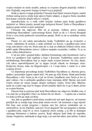 140
svojim oružjem ne može nauditi, pokaza se svojemu dragom prijatelju Arđuni i
reče: Pogledaj, onaj protiv kojega se boriš tvoj je prijatelj!
Kada je spazio svojega prijatelja Ćitrasenu koji bijaše izmoren bojem, snažni
Arđuna natrag pozva oružje koje upravo bijaše odapeo, a njegova braća zauzdaše
brze konje i ostaviše ubojite lukove i strijele.
Ispozdravljaše se, a onda veliki strijelac Arđuna upita kralja gandharva
smiješeći se: Moćni junače, poradi čega kažnjavaš Kurue? Zašto si Duryodhanu i
njegove gospe učinio svojim sužnjima?
Ćitrasena mu odgovori: Bila mi je poznata, Arđuno, prava namjera
zlodušnoga Duryodhane i pokvarenoga Karne. Znali su da vi i slavna Draupadi
živite u ovoj šumi podnoseći nezasluženu patnju. Došli su da se naslađuju vašim
mukama.
Potom svi oni odoše pravednome kralju Yudhišthiri pa ga izvijestiše o
svemu. Ađatašatru ih sasluša, a onda oslobodi sve Kurue, a gandharvama izrazi
svoju zahvalnost i reče im: Sreća naša da vi, koji ste obdareni tolikom silom, niste
pobili opake Dhrtaraštrine sinove i njihove naopake savjetnike i rođake. To je za
mene veliko dobročinstvo.
U taj čas stiže i gospod Indra i daždom božanskoga soka besmrtnosti vrati u
život sve gandharve koji izgiboše u boju s Kuruima. Yudhišthira zatim oslovi
oslobođenoga Duryodhanu koji je stajao među svojom braćom: Ne čini, dijete,
više takve nepromišljenosti jer se nagao čovjek nikada ne domogne sreće.
Kraljeviću Kurua, neka ste blagoslovljeni i ti i tvoja braća i vratite se u miru
svojemu dvoru!
Uz dopuštenje pravednoga kralja Yudhišthire Suyodhana se, oborene glave,
ojađen i posramljen lagano zaputi kući. Na putu ga stiže Karna. Stade pred kralja
Duryodhanu i reče: Sreća je da si još na životu, Gandharin sine! Sreća je što se
opet vidimo i što si pobijedio gandharve koje mijenjaju oblik! Bježao sam pred
tvojim očima jer nisam mogao okupiti razbijenu vojsku. Osim tebe, Bharato,
nema na svijetu toga koji bi mogao učiniti junačko djelo što si ga ti danas učinio
sa svojom braćom.
Glasom koji je potresao plač kralj Duryodhana mu odgovori: Radhin sine, ti
i ne znaš što se dogodilo! Zato i ne slušam što mi zboriš. — I ispriča mu u tančine
sve kako je bilo pa onda uzviknu:
Jao, dok su gandharve pred njima razotkrivale naš tajni dogovor, od sramote
poželjeh da se zemlja toga trena poda mnom otvori i da nestanem s toga mjesta!
Oni koje sam uvijek progonio i kojima sam bio zlotvor oslobodiše me iz
zatočeništva i ja im, bijednik, sada još i život dugujem! Da sam poginuo u okršaju
s gandharvama, moja bi se slava razglasila širom zemlje, a ja bih se domogao
vječnoga blaženstva u Indrinu carstvu. Kada obijesni ljudi dođu do napretka,
znanja i bogatstva, malokada to dugo traje, a ja sam baš takav, pun taštine. Ludost
 