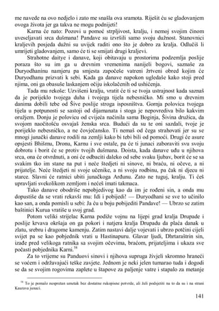 141
me navede na ovo nedjelo i zato me snašla ova sramota. Riješit ću se gladovanjem
ovoga života jer ga takva ne mogu podnijeti!
Karna će nato: Pozovi u pomoć strpljivost, kralju, i nemoj svojim činom
uveseljavati srca dušmana! Pandave su izvršili samo svoju dužnost. Stanovnici
kraljevih posjeda dužni su uvijek raditi ono što je dobro za kralja. Odlučiš li
umrijeti gladovanjem, samo će ti se smijati drugi kraljevi.
Strahotne daitye i danave, koji obitavaju u prostorima podzemlja poslije
poraza što su im ga u drevnim vremenima nanijeli bogovi, saznaše za
Duryodhaninu namjeru pa smjesta započeše vatreni žrtveni obred kojim će
Duryodhanu prizvati k sebi. Kada ga danave napokon ugledaše kako stoji pred
njima, oni ga obasuše laskanjem očiju iskolačenih od ushićenja.
Tada mu rekoše: Uzvišeni kralju, vratit će ti se tvoja ustrajnost kada saznaš
da je porijeklo tvojega duha i tvojega tijela nebesničko. Mi smo u drevnim
danima dobili tebe od Šive poslije stroga isposništva. Gornja polovica tvojega
tijela u potpunosti se sastoji od dijamanata i stoga je nepovrediva bilo kakvim
oružjem. Donju je polovicu od cvijeća načinila sama Boginja, Šivina družica, da
svojom naočitošću osvajaš ženska srca. Budući da su te oni sazdali, tvoje je
porijeklo nebesničko, a ne čovječansko. Ti nemaš od čega strahovati jer su se
mnogi junački danave rodili na zemlji kako bi tebi bili od pomoći. Drugi će asure
opsjesti Bhišmu, Dronu, Karnu i sve ostale, pa će ti junaci zaboraviti svu svoju
dobrotu i borit će se protiv tvojih dušmana. Doista, kada danave uđu u njihova
srca, ona će otvrdnuti, a oni će odbaciti daleko od sebe svaku ljubav, borit će se sa
svakim tko im stane na put i neće štedjeti ni sinove, ni braću, ni očeve, a ni
prijatelje. Neće štedjeti ni svoje učenike, a ni svoju rodbinu, pa čak ni djecu ni
starce. Slavni će ratnici ubiti junačkoga Arđunu. Zato ne tuguj, kralju. Ti ćeš
upravljati svekolikom zemljom i nećeš imati takmaca.
Tako danave obodriše nepobjedivog kao da im je rođeni sin, a onda mu
dopustiše da se vrati rekavši mu: Idi i pobijedi! — Duryodhani se sve to učinilo
kao san, a onda pomisli u sebi: Ja ću u boju pobijediti Pandave! — Ubrzo se zatim
baštinici Kurua vratiše u svoj grad.
Potom veliki strijelac Karna podiže vojnu na lijepi grad kralja Drupade i
poslije krvava okršaja on ga pokori i natjera kralja Drupadu da plaća danak u
zlatu, srebru i dragome kamenju. Zatim nastavi dalje vojevati i ubrzo potčini cijeli
svijet pa se kao pobjednik vrati u Hastinapuru. Glavar ljudi, Dhrtaraštrin sin,
izađe pred velikoga ratnika sa svojim očevima, braćom, prijateljima i ukaza sve
počasti pobjednika Karni.58
Za to vrijeme su Panduovi sinovi i njihova supruga živjeli skromno hraneći
se voćem i održavajući teške zavjete. Jednom je neki jelen tumarao tuda i dogodi
se da se svojim rogovima zaplete u štapove za paljenje vatre i stapalo za metanje
58
To je pomalo nespretan umetak bez dostatne rukopisne potvrde, ali želi podsjetiti na to da su i na strani
Kaurava junaci.
 