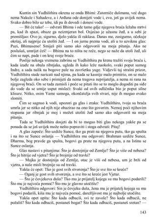 143
Kuntin sin Yudhišthira okrenu se onda Bhimi: Zatorniče dušmana, već dugo
nema Nakule i Sahadeve, a i Arđuna ode donijeti vode i, evo, još ga uvijek nema.
Svako dobro bilo uz tebe, idi pa ih dovedi i donesi vode.
— Bit će tako! — odvrati Bhima i ode tamo gdje njegova braća ležahu mrtvi
pa, kad ih spazi, obuze ga neizmjeran bol. Osjećao je užasnu žeđ, a u sebi je
premišljao: Ovo je, sigurno, djelo yakša ili rakšasa. Danas me, zasigurno, očekuje
okršaj, ali najprije ću utoliti žeđ. — I on jurnu prema vodi, ali u to uzviknu glas:
Pazi, Bhimaseno! Smiješ piti samo ako odgovoriš na moja pitanja. Ako ne
poslušaš, umrijet ćeš! — Bhima na to ništa ne reče, nego se naže da utoli žeđ, ali
čim se napi, pade i on kraj svoje braće.
Poslije nekoga vremena zabrinu se Yudhišthira pa krenu tražiti svoju braću i,
kada izađe na obalu ribnjaka, ugleda ih kako leže naokolo, svaki poput samog
Indre, a sada nalik na bogove pale na završetku yuge. Vidjevši taj strašni prizor,
Yudhišthira stade naricati nad njima, pa kada se kasnije malo primirio, on se malo
bolje zagleda oko sebe i primijeti da nema tragova neprijatelja, a nema ni rana na
njegovoj braći. On se tada zamisli i poče se pitati što se to moglo dogoditi pa siđe
do vode da se umije usput misleći: Svaki od ovih odličnika bio je poput silne
klisure. Nitko, osim Yame samoga, okončatelja svih stvari, nije ih mogao ovako
slomiti.
Čim se sagnuo k vodi, upozori ga glas i zraka: Yudhišthiro, tvoja su braća
umrla jer se nitko od njih nije obazirao na ono što govorim. Nemoj poći njihovim
stopama jer ribnjak je moj i možeš utoliti žeđ samo ako odgovoriš na moja
pitanja.
Tada se Yudhišthira dosjeti da bi to mogao biti glas nekoga yakše pa se
ponada da se još uvijek može nešto popraviti i stoga odvrati: Pitaj!
A glas započe: Što uzdiže Sunce, tko ga prati na njegovu putu, tko ga spušta
i na što se Sunce oslanja — Yudhišthira mu odgovori: Brahman uzdiže Sunce,
Dharma, bog pravde ga spušta, bogovi ga prate na njegovu putu, a na Istinu se
Sunce oslanja.
Glas nastavi s pitanjima: Što je dostojnije od Zemlje? Što je više od nebesa?
Što je hitrije od vjetra? Što je brojnije od travki?
— Majka je dostojnija od Zemlje, otac je viši od nebesa, um je brži od
vjetra, a naše misli brojnije su od travki.
Yakša će opet: Tko je gost svih stvorenja? Što je sve što se kreće?
— Oganj je gost svih stvorenja, a sve što se kreće jest Vjetar.
— Što je čovjekova duša? Tko mu je prijatelj kojega su mu bogovi podarili?
Što mu je najveća pomoć? Što mu je glavno utočište?
Yudhišthira odgovori: Sin je čovjeku duša, žena mu je prijatelj kojega su mu
bogovi podarili, kiša mu je najveća pomoć, darežljivost mu je najbolje utočište.
Yakša opet upita: Što kada odbaciš, svi te zavole? Što kada odbaciš, ne
požališ? Što kada odbaciš, postaneš bogat? Što kada odbaciš, postaneš sretan? —
 