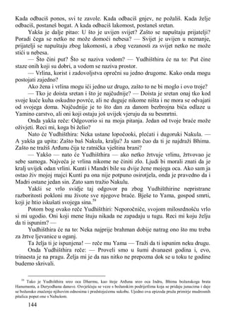 144
Kada odbaciš ponos, svi te zavole. Kada odbaciš gnjev, ne požališ. Kada želje
odbaciš, postaneš bogat. A kada odbaciš lakomost, postaneš sretan.
Yakša je dalje pitao: U što je uvijen svijet? Zašto se napuštaju prijatelji?
Poradi čega se netko ne može domoći nebesa? — Svijet je uvijen u neznanje,
prijatelji se napuštaju zbog lakomosti, a zbog vezanosti za svijet netko ne može
stići u nebesa.
— Što čini put? Što se naziva vodom? — Yudhišthira će na to: Put čine
staze onih koji su dobri, a vodom se naziva prostor.
— Vrlina, korist i zadovoljstva oprečni su jedno drugome. Kako onda mogu
postojati zajedno?
Ako žena i vrlina mogu ići jedno uz drugo, zašto to ne bi moglo i ovo troje?
— Tko je doista sretan i što je najčudnije? — Doista je sretan onaj tko kod
svoje kuće kuha oskudno povrće, ali ne duguje nikome ništa i ne mora se odvajati
od svojega doma. Najčudnije je to što dan za danom bezbrojna bića odlaze u
Yamino carstvo, ali oni koji ostaju još uvijek vjeruju da su besmrtni.
Onda yakša reče: Odgovorio si na moja pitanja. Jedan od tvoje braće može
oživjeti. Reci mi, koga bi želio?
Nato će Yudhišthira: Neka ustane lopočooki, plećati i dugoruki Nakula. —
A yakša ga upita: Zašto baš Nakula, kralju? Ja sam čuo da ti je najdraži Bhima.
Zašto ne tražiš Arđunu čija te ratnička vještina brani?
— Yakšo — nato će Yudhišthira — ako netko žrtvuje vrlinu, žrtvovao je
sebe samoga. Najveća je vrlina nikome ne činiti zlo. Ljudi bi morali znati da je
kralj uvijek odan vrlini. Kunti i Mandri bile su dvije žene mojega oca. Ako sam ja
ostao živ mojoj majci Kunti pa ona nije potpuno osirotjela, onda je pravedno da i
Madri ostane jedan sin. Zato sam tražio Nakulu.
Yakši se vrlo svidje taj odgovor pa zbog Yudhišthirine nepristrane
razboritosti pokloni mu živote sve njegove braće. Bješe to Yama, gospod smrti,
koji je htio iskušati svojega sina.59
Potom bog ovako reče Yudhišthiri: Neporočniče, svojom milosrdnošću vrlo
si mi ugodio. Oni koji mene štuju nikada ne zapadaju u tugu. Reci mi koju želju
da ti ispunim? —
Yudhišthira će na to: Neka najprije brahman dobije natrag ono što mu treba
za žrtve ljevanice u oganj.
Ta želja ti je ispunjena! — reče mu Yama — Traži da ti ispunim neku drugu.
Onda Yudhišthira reče: — Proveli smo u šumi dvanaest godina i, evo,
trinaesta je na pragu. Želja mi je da nas nitko ne prepozna dok se u toku te godine
budemo skrivali.
59
Tako je Yudhišthira sreo oca Dharmu, kao štoje Arđuna sreo oca Indru, Bhima božanskoga brata
Hanumanta, a Duryodhana danave. Osvješćuju se veze s božanskim podrijetlima koja se pridaju junacima i daje
se božansko značenje njihovim odnosima i predstojećemu sukobu. Ujedno ova epizoda pruža primirje mudrosnih
pitalica poput one s Nahušom.
 