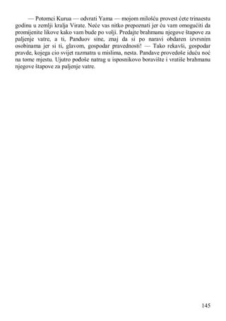 145
— Potomci Kurua — odvrati Yama — mojom milošću provest ćete trinaestu
godinu u zemlji kralja Virate. Neće vas nitko prepoznati jer ću vam omogućiti da
promijenite likove kako vam bude po volji. Predajte brahmanu njegove štapove za
paljenje vatre, a ti, Panduov sine, znaj da si po naravi obdaren izvrsnim
osobinama jer si ti, glavom, gospodar pravednosti! — Tako rekavši, gospodar
pravde, kojega cio svijet razmatra u mislima, nesta. Pandave provedoše iduću noć
na tome mjestu. Ujutro pođoše natrag u isposnikovo boravište i vratiše brahmanu
njegove štapove za paljenje vatre.
 