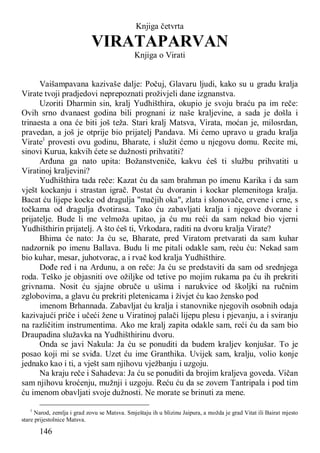 146
Knjiga četvrta
VIRATAPARVAN
Knjiga o Virati
Vaišampavana kazivaše dalje: Počuj, Glavaru ljudi, kako su u gradu kralja
Virate tvoji pradjedovi neprepoznati proživjeli dane izgnanstva.
Uzoriti Dharmin sin, kralj Yudhišthira, okupio je svoju braću pa im reče:
Ovih srno dvanaest godina bili prognani iz naše kraljevine, a sada je došla i
trinaesta a ona će biti još teža. Stari kralj Matsva, Virata, moćan je, milosrdan,
pravedan, a još je otprije bio prijatelj Pandava. Mi ćemo upravo u gradu kralja
Virate1
provesti ovu godinu, Bharate, i služit ćemo u njegovu domu. Recite mi,
sinovi Kurua, kakvih ćete se dužnosti prihvatiti?
Arđuna ga nato upita: Božanstveniče, kakvu ćeš ti službu prihvatiti u
Viratinoj kraljevini?
Yudhišthira tada reče: Kazat ću da sam brahman po imenu Karika i da sam
vješt kockanju i strastan igrač. Postat ću dvoranin i kockar plemenitoga kralja.
Bacat ću lijepe kocke od dragulja "mačjih oka", zlata i slonovače, crvene i crne, s
točkama od dragulja đvotirasa. Tako ću zabavljati kralja i njegove dvorane i
prijatelje. Bude li me velmoža upitao, ja ću mu reći da sam nekad bio vjerni
Yudhišthirin prijatelj. A što ćeš ti, Vrkodara, raditi na dvoru kralja Virate?
Bhima će nato: Ja ću se, Bharate, pred Viratom pretvarati da sam kuhar
nadzornik po imenu Ballava. Budu li me pitali odakle sam, reću ću: Nekad sam
bio kuhar, mesar, juhotvorac, a i rvač kod kralja Yudhišthire.
Dođe red i na Ardunu, a on reče: Ja ću se predstaviti da sam od srednjega
roda. Teško je objasniti ove ožiljke od tetive po mojim rukama pa ću ih prekriti
grivnama. Nosit ću sjajne obruče u ušima i narukvice od školjki na ručnim
zglobovima, a glavu ću prekriti pletenicama i živjet ću kao žensko pod
imenom Brhannada. Zabavljat ću kralja i stanovnike njegovih osobnih odaja
kazivajući priče i učeći žene u Viratinoj palači lijepu plesu i pjevanju, a i sviranju
na različitim instrumentima. Ako me kralj zapita odakle sam, reći ću da sam bio
Draupadina služavka na Yudhišthirinu dvoru.
Onda se javi Nakula: Ja ću se ponuditi da budem kraljev konjušar. To je
posao koji mi se sviđa. Uzet ću ime Granthika. Uvijek sam, kralju, volio konje
jednako kao i ti, a vješt sam njihovu vježbanju i uzgoju.
Na kraju reče i Sahadeva: Ja ću se ponuditi da brojim kraljeva goveda. Vičan
sam njihovu kroćenju, mužnji i uzgoju. Reću ću da se zovem Tantripala i pod tim
ću imenom obavljati svoje dužnosti. Ne morate se brinuti za mene.
1
Narod, zemlja i grad zovu se Matsva. Smještaju ih u blizinu Jaipura, a možda je grad Vitat ili Bairat mjesto
stare prijestolnice Matsva.
 