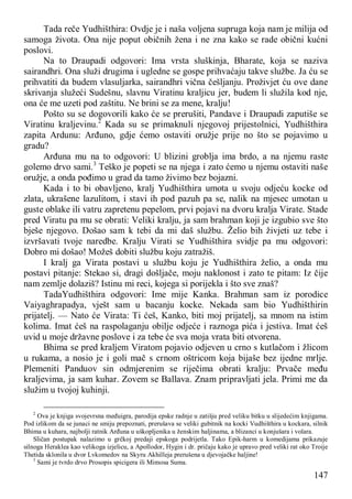 147
Tada reče Yudhišthira: Ovdje je i naša voljena supruga koja nam je milija od
samoga života. Ona nije poput običnih žena i ne zna kako se rade obični kućni
poslovi.
Na to Draupadi odgovori: Ima vrsta sluškinja, Bharate, koja se naziva
sairandhri. Ona služi drugima i ugledne se gospe prihvaćaju takve službe. Ja ću se
prihvatiti da budem vlasuljarka, sairandhri vična češljanju. Proživjet ću ove dane
skrivanja služeći Sudešnu, slavnu Viratinu kraljicu jer, budem li služila kod nje,
ona će me uzeti pod zaštitu. Ne brini se za mene, kralju!
Pošto su se dogovorili kako će se prerušiti, Pandave i Draupadi zaputiše se
Viratinu kraljevinu.2
Kada su se primaknuli njegovoj prijestolnici, Yudhišthira
zapita Ardunu: Arđuno, gdje ćemo ostaviti oružje prije no što se pojavimo u
gradu?
Arđuna mu na to odgovori: U blizini groblja ima brdo, a na njemu raste
golemo drvo sami.3
Teško je popeti se na njega i zato ćemo u njemu ostaviti naše
oružje, a onda pođimo u grad da tamo živimo bez bojazni.
Kada i to bi obavljeno, kralj Yudhišthira umota u svoju odjeću kocke od
zlata, ukrašene lazulitom, i stavi ih pod pazuh pa se, nalik na mjesec umotan u
guste oblake ili vatru zapretenu pepelom, prvi pojavi na dvoru kralja Virate. Stade
pred Viratu pa mu se obrati: Veliki kralju, ja sam brahman koji je izgubio sve što
bješe njegovo. Došao sam k tebi da mi daš službu. Želio bih živjeti uz tebe i
izvršavati tvoje naredbe. Kralju Virati se Yudhišthira svidje pa mu odgovori:
Dobro mi došao! Možeš dobiti službu koju zatražiš.
I kralj ga Virata postavi u službu koju je Yudhišthira želio, a onda mu
postavi pitanje: Stekao si, dragi došljače, moju naklonost i zato te pitam: Iz čije
nam zemlje dolaziš? Istinu mi reci, kojega si porijekla i što sve znaš?
TadaYudhišthira odgovori: Ime mije Kanka. Brahman sam iz porodice
Vaiyaghrapadya, vješt sam u bacanju kocke. Nekada sam bio Yudhišthirin
prijatelj. — Nato će Virata: Ti ćeš, Kanko, biti moj prijatelj, sa mnom na istim
kolima. Imat ćeš na raspolaganju obilje odjeće i raznoga pića i jestiva. Imat ćeš
uvid u moje državne poslove i za tebe će sva moja vrata biti otvorena.
Bhima se pred kraljem Viratom pojavio odjeven u crno s kutlačom i žlicom
u rukama, a nosio je i goli mač s crnom oštricom koja bijaše bez ijedne mrlje.
Plemeniti Panduov sin odmjerenim se riječima obrati kralju: Prvače među
kraljevima, ja sam kuhar. Zovem se Ballava. Znam pripravljati jela. Primi me da
služim u tvojoj kuhinji.
2
Ova je knjiga svojevrsna međuigra, parodija epske radnje u zatišju pred veliku bitku u slijedećim knjigama.
Pod izlikom da se junaci ne smiju prepoznati, prerušava se veliki gubitnik na kocki Vudhišthira u kockara, silnik
Bhima u kuhara, najbolji ratnik Arđuna u uškopljenika u ženskim haljinama, a blizanci u konjušara i volara.
Sličan postupak nalazimo u grčkoj predaji epskoga podrijetla. Tako Epik-harm u komedijama prikazuje
silnoga Heraklea kao velikoga izjelicu, a Apollodor, Hygin i dr. pričaju kako je upravo pred veliki rat oko Troije
Thetida sklonila u dvor Lvkomedov na Skyru Akhilleja prerušena u djevojačke haljine!
3
Sami je tvrdo drvo Prosopis spicigera ili Mimosa Suma.
 