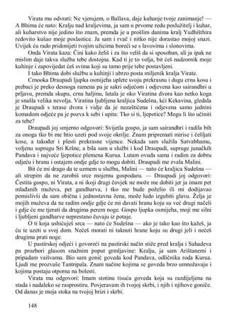 148
Virata mu odvrati: Ne vjerujem, o Ballava, daje kuhanje tvoje zanimanje! —
A Bhima će nato: Kralju nad kraljevima, ja sam u prvome redu poslužitelj i kuhar,
ali kuharstvo nije jedino što znam, premda je u prošlim danima kralj Yudhišthira
redovito kušao moje poslastice. Ja sam i rvač i nitko nije dorastao mojoj snazi.
Uvijek ću rado pridonijeti tvojim užicima boreći se s lavovima i slonovima.
Onda Virata kaza: Čini kako želiš i za što veliš da si sposoban, ali ja ipak ne
mislim daje takva služba tebe dostojna. Kad ti je to volja, bit ćeš nadzornik moje
kuhinje i zapovijedat ćeš svima koji su tamo prije tebe postavljeni.
I tako Bhima dobi službu u kuhinji i ubrzo posta miljenik kralja Virate.
Crnooka Draupadi ljupka osmijeha uplete svoju prekrasnu i dugu crnu kosu i
prebaci je preko desnoga ramena pa je sakri odjećom i odjevena kao sairandhri u
prljavu, premda skupu, crnu haljinu, lutala je oko Viratina dvora kao netko koga
je snašla velika nevolja. Viratina ljubljena kraljica Sudešna, kći Kekavina, gledala
je Draupadi s terase dvora i vidje da je nezaštićena i odjevena samo jednini
komadom odjeće pa je pozva k sebi i upita: Tko si ti, ljepotice? Mogu li što učiniti
za tebe?
Draupadi joj smjerno odgovori: Svijetla gospo, ja sam sairandhri i radila bih
za onoga tko bi me htio uzeti pod svoje okrilje. Znam pripremati mirise i češljati
kose, a također i plesti prekrasne vijence. Nekada sam služila Satvabhamu,
voljenu suprugu Sri Kršne, a bila sam u službi i kod Draupadi, supruge junačkih
Pandava i najveće ljepotice plemena Kurua. Lutam ovuda sama i radim za dobru
odjeću i hranu i ostajem ondje gdje to mogu dobiti. Draupadi me zvala Malini.
Bit će mi drago da te uzmem u službu, Malini — nato će kraljica Sudešna —
ali strepim da ne zarobiš srce mojemu gospodaru. — Draupadi joj odgovori:
Čestita gospo, ni Virata, a ni ikoji drugi čovjek ne može me dobiti jer ja imam pet
mlađanih muževa, pet gandharva, i tko me bude poželio ili mi dodijavao
pomislivši da sam obična i jednostavna žena, može ludo izgubiti glavu. Želja je
mojih muževa da ne radim ondje gdje će mi davati hranu koju su već drugi načeli
i gdje će me tjerati da drugima perem noge. Gospo ljupka osmijeha, moji me silni
i ljubljeni gandharve neprestano čuvaju iz potaje.
O ti koja ushićuješ srca — nato će Sudešna — ako je tako kao što kažeš, ja
ću te uzeti u svoj dom. Nećeš morati ni taknuti hrane koju su drugi jeli i nećeš
drugima prati noge.
U pastirskoj odjeći i govoreći na pastirski način stiže pred kralja i Sahadeva
pa prozbori glasom snažnim poput grmljavine: Kralju, ja sam Arištanemi i
pripadam vaišvama. Bio sam gonič goveda kod Pandava, odličnika roda Kurua.
Ljudi me prozvaše Tantripala. Znam načine kojima se goveda brzo umnožavaju i
kojima postaju otporna na bolesti.
Virata mu odgovori: Imam stotinu tisuća goveda koja su razdijeljena na
stada i nadaleko se rasprostiru. Povjeravam ih tvojoj skrbi, i njih i njihove goniče.
Od danas je moja stoka na tvojoj brizi i skrbi.
 