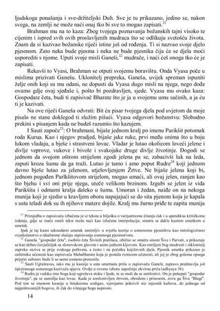 14
ljudskoga ponašanja i sve-držiteljski Duh. Sve je tu prikazano, jedino se, nakon
svega, na zemlji ne može naći onaj tko bi sve to mogao zapisati.21
Brahman mu na to kaza: Zbog tvojega poznavanja božanskih tajni visoko te
cijenim i ispred svih ovih proslavljenih mudraca što se odlikuju svetošću života.
Znam da si kazivao božanske riječi istine još od rođenja. Ti si nazvao svoje djelo
pjesmom. Zato neka bude pjesma i neka ne bude pjesnika čija će se djela moći
usporediti s njome. Uputi svoje misli Ganeši,22
mudrače, i naći ćeš onoga tko će je
zapisati.
Rekavši to Vyasi, Brahman se otputi svojemu boravištu. Onda Vyasa poče u
mislima prizivati Ganešu. Uklonitelj prepreka, Ganeša, uvijek spreman ispuniti
želje onih koji su mu odani, ne dopusti da Vyasa dugo misli na njega, nego dođe
ovamo gdje ovaj sjeđaše i, pošto bi pozdravljen, sjede. Vyasa mu ovako kaza:
Gospodare četa, budi ti zapisivač Bharate što je ja u svojemu umu sačinih, a ja ću
ti je kazivati.
Na ove riječi Ganeša odvrati: Bit ću pisar tvojega djela pod uvjetom da moje
pisalo ne stane doklegod ti služim pišući. Vyasa odgovori božanstvu: Slobodno
prekini s pisanjem kada ne budeš razumio što kazujem.
I Sauti započe23
: O brahmani, bijaše jednom kralj po imenu Parikšit potomak
roda Kurua. Kao i njegov pradjed, bijaše jake ruke, prvi među onima što u boju
lukom vladaju, a bješe i strastveni lovac. Vladar je lutao okolicom loveći jelene i
divlje veprove, vukove i bivole i svakojake druge divlje životinje. Dogodi se
jednom da svojom oštrom strijelom zgodi jelena pa se, zabacivši luk na leda,
zaputi kroza šumu da ga traži. Lutao je tamo i amo poput Rudre24
koji jednom
davno bješe lutao za jelenom, utjelovljenjem Žrtve. Ne bijaše jelena koji bi,
jednom pogođen Parlkšitovom strijelom, mogao umaći, ali ovaj jelen, ranjen kao
što bjehu i svi oni prije njega, uteče velikom brzinom. Izgubi se jelen iz vida
Parikšitu i odmami kralja daleko u šumu. Umoran i žedan, naiđe on na nekoga
munija koji je sjedio u kravljem oboru napajajući se do sita pjenom koja je kapala
s usta teladi dok su ih njihove matere dojile. Kralj mu žurno priđe te zapita munija
21
Primjedba o zapisivaču izbačena je iz teksta u bilješku o varijantnome čitanju čak i u apendiksu kritičkome
izdanju, gdje se inače ostali tekst može naći kao izlučena interpolacija; smatra se dakle kasnim umetkom u
umetak.
Ipak je taj kasni sekundarni umetak zanimljiv u svjetlu teorije o usmenome pjesništvu kao mitologizirano
svjedočanstvo o idealnome slučaju zapisivanja usmenoga pjesmotvora.
22
Ganeša, "gospodar četa", osobito četa Šivinih pratilaca, obično se smatra sinom Šive i Parvati, a prikazuje
se kao debeo čovječuljak sa slonovskom glavom i samo jednom kljovom. Kao omiljeni bog mudrosti i otklonitelj
zapreka zaziva se prije svakoga pothvata, a često i na početku književnih djela. Pjesnik umetka prikazao je
zaštitnika učenosti kao zapisivača Mahabharate koja je postala riznicom učenosti, ali joj je zbog golema opsega
prijetio zaborav bude li se samo usmeno prenosila.
23
Sauti Ugrašravas, iako mu je kasnije u usta umetnuta priča o zapisivaču Ganeši, zapravo predstavlja još
tipiziranoga usmenoga kazivača spjeva. Ovdje u ovome izboru započinje okvirna priča (adhyaya 36).
24
Rudra je vedsko ime boga koji ugrožava stoku i ljude, te se moli da se umilostivi. On je pašupati "gospodar
životinja", pa se zamišlja kao lovac. Kada je umilostivljen žrtvom, obredom i prinosom, zovu ga Šiva "Blagi".
Pod tim se imenom kasnije u hinduizmu uzdigao, vjerojatno pokrivši niz mjesnih kultova, do jednoga od
najpoštovanijih bogova, ili čak do višnjega boga naprosto.
 