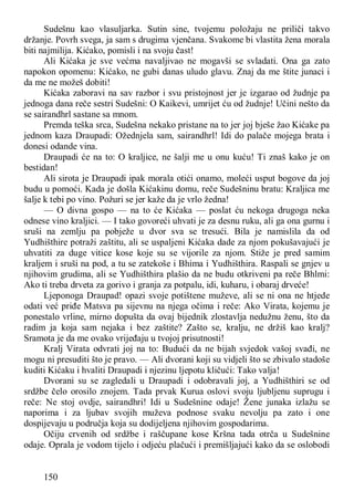 150
Sudešnu kao vlasuljarka. Sutin sine, tvojemu položaju ne priliči takvo
držanje. Povrh svega, ja sam s drugima vjenčana. Svakome bi vlastita žena morala
biti najmilija. Kićako, pomisli i na svoju čast!
Ali Kićaka je sve većma navaljivao ne mogavši se svladati. Ona ga zato
napokon opomenu: Kićako, ne gubi danas uludo glavu. Znaj da me štite junaci i
da me ne možeš dobiti!
Kićaka zaboravi na sav razbor i svu pristojnost jer je izgarao od žudnje pa
jednoga dana reče sestri Sudešni: O Kaikevi, umrijet ću od žudnje! Učini nešto da
se sairandhrl sastane sa mnom.
Premda teška srca, Sudešna nekako pristane na to jer joj bješe žao Kićake pa
jednom kaza Draupadi: Ožednjela sam, sairandhrl! Idi do palače mojega brata i
donesi odande vina.
Draupadi će na to: O kraljice, ne šalji me u onu kuću! Ti znaš kako je on
bestidan!
Ali sirota je Draupadi ipak morala otići onamo, moleći usput bogove da joj
budu u pomoći. Kada je došla Kićakinu domu, reče Sudešninu bratu: Kraljica me
šalje k tebi po vino. Požuri se jer kaže da je vrlo žedna!
— O divna gospo — na to će Kićaka — poslat ću nekoga drugoga neka
odnese vino kraljici. — I tako govoreći uhvati je za desnu ruku, ali ga ona gurnu i
sruši na zemlju pa pobježe u dvor sva se tresući. Bila je namislila da od
Yudhišthire potraži zaštitu, ali se uspaljeni Kićaka dade za njom pokušavajući je
uhvatiti za duge vitice kose koje su se vijorile za njom. Stiže je pred samim
kraljem i sruši na pod, a tu se zatekoše i Bhima i Yudhišthira. Raspali se gnjev u
njihovim grudima, ali se Yudhišthira plašio da ne budu otkriveni pa reče Bhlmi:
Ako ti treba drveta za gorivo i granja za potpalu, idi, kuharu, i obaraj drveće!
Ljeponoga Draupad! opazi svoje potištene muževe, ali se ni ona ne htjede
odati već priđe Matsva pa sijevnu na njega očima i reče: Ako Virata, kojemu je
ponestalo vrline, mirno dopušta da ovaj bijednik zlostavlja nedužnu ženu, što da
radim ja koja sam nejaka i bez zaštite? Zašto se, kralju, ne držiš kao kralj?
Sramota je da me ovako vrijeđaju u tvojoj prisutnosti!
Kralj Virata odvrati joj na to: Budući da ne bijah svjedok vašoj svađi, ne
mogu ni presuditi što je pravo. — Ali dvorani koji su vidjeli što se zbivalo stadoše
kuditi Kićaku i hvaliti Draupadi i njezinu ljepotu kličući: Tako valja!
Dvorani su se zagledali u Draupadi i odobravali joj, a Yudhišthiri se od
srdžbe čelo orosilo znojem. Tada prvak Kurua oslovi svoju ljubljenu suprugu i
reče: Ne stoj ovdje, sairandhri! Idi u Sudešnine odaje! Žene junaka izlažu se
naporima i za ljubav svojih muževa podnose svaku nevolju pa zato i one
dospijevaju u područja koja su dodijeljena njihovim gospodarima.
Očiju crvenih od srdžbe i raščupane kose Kršna tada otrča u Sudešnine
odaje. Oprala je vodom tijelo i odjeću plačući i premišljajući kako da se oslobodi
 