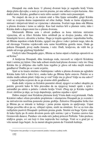 152
Draupadi mu onda kaza: U plesnoj dvorani koju je sagradio kralj Virata
danju plešu djevojke, a noću je sasvim prazna, jer one odlaze svojim kućama. Ako
dođeš tamo, Kićako, gandharve neće ništo saznati i nitko neće posumnjati.
Ne znajući da mu je za vratom smrt u liku lijepe sairandhri, glupi Kićaka
vrati se svojemu domu raspamećen od silne žudnje. Stade se žurno uljepšavati,
mirisati i dotjerivati kiteći se vijencima i ukrasima. Svečeri toga dana ode Bhima
u plesnu dvoranu i tamo se sakrije. Kao kad mušica hrli u plamen vatre, tako i
Kićaka dođe u dogovoreni čas u plesnu dvoranu.
Moćnoruki Bhima usta i uhvati podlaca za kosu iskićenu mirisnim
vijencima, ali se žilavi Kićaka hitro oslobodi pa se dvojica junaka, silni kao
himalajski lavovi, uhvatiše u koštac. Dugo je trajala ogorčena i nepoštedna borba,
ali Bhima napokon svlada Kićaku, zgnječi mu glavu i ruke i polomi noge, tako da
od slavnoga Viratina vojskovođe osta samo bezoblična gomila mesa. Onda ga
pokaza Draupadi, prvoj među ženama, i reče: Dođi, kraljevno, da vidiš što je
ostalo od ovoga grješnog bijednika!
Utolivši tako Draupadin gnjev, Bhima se žurno otputi u kuhinju oprostivši se
od Kršne.6
A kraljevna Draupadi, dika ženskoga roda, rasveseli se vidjevši Kićakinu
smrt i uminu joj žalost. Ona tada uzbuni stražu kod plesne dvorane i reče im: Onaj
Kićaka što je oblijetao oko tuđih žena izgubio je glavu od ruku mojih muževa
gandharva! Dođite pa se i sami uvjerite.
Sjati se tu tisuću stražara s buktinjama i uđoše u plesnu dvoranu pa ugledaše
Kićaku kako leži u lokvi krvi, onako kako gu Bhima bješe ostavio. Počeše se u
strahu među sobom pitati: Gdje mu je vrat? Gdje mu je glava? Gdje su mu udovi?
— i najzad bjehu uvjereni da su ga stvarno ubili gandharve.
Kada dođe vrijeme za Kićakin posmrtni obred, njegovi se rođaci okupiše pa
počeše govoriti kako bi bilo pravedno da na njegovoj lomači spale s njim i
sairandhri pa odoše u palaču i rekoše kralju Virati: Zbog nje je Kićaka izgubio
život i dolično je daje, uz tvoje dopuštenje, spalimo zajedno s njim!
Dobro znajući moć Kićakina plemena kralj Virata dade svoj pristanak. Onda
Kićakini rođaci silom povedoše preplašenu i ošamućenu Draupadi pa je svezaše i
na mrtvačevim nosilima ponesoše prema groblju. Žalostive Draupadine krike čuo
je Bhima pa se iskrade iz kuhinje i jurnu prema mjestu za spaljivanje. Usput
iščupa poveliko drvo pa se, vitlajući njime, stušti na otmičare. Svi se za tren oka
razbježaše pustivši Draupadi i pohitaše prema gradu. Strašni sin boga Vjetra vidje
ih kako bježe pa ih onim drvetom posla njih stotinu i pet u Yamino carstvo kao
Gromovnik danave. Panduov sin onda reče jadnoj princezi Pafićala: Tako prolaze,
stidljiva gospo, svi oni koji ti čine nepravdu bez razloga. Vrati se u grad jer se
više nemaš čega bojati. Ja ću morati drugim putom do Viratinih kuhinja.
6
Vjerojatno ima parodije i u toj povezanosti junaka i mesara u jednoj osobi.
 