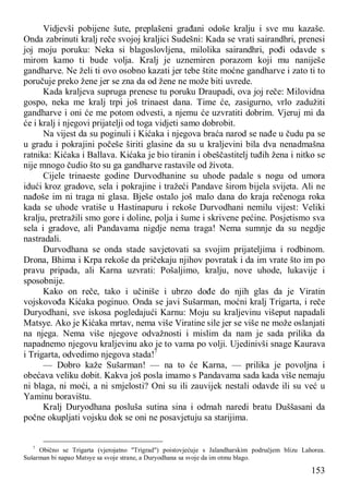 153
Vidjevši pobijene šute, preplašeni građani odoše kralju i sve mu kazaše.
Onda zabrinuti kralj reče svojoj kraljici Sudešni: Kada se vrati sairandhri, prenesi
joj moju poruku: Neka si blagoslovljena, milolika sairandhri, pođi odavde s
mirom kamo ti bude volja. Kralj je uznemiren porazom koji mu naniješe
gandharve. Ne želi ti ovo osobno kazati jer tebe štite moćne gandharve i zato ti to
poručuje preko žene jer se zna da od žene ne može biti uvrede.
Kada kraljeva supruga prenese tu poruku Draupadi, ova joj reče: Milovidna
gospo, neka me kralj trpi još trinaest dana. Time će, zasigurno, vrlo zadužiti
gandharve i oni će me potom odvesti, a njemu će uzvratiti dobrim. Vjeruj mi da
će i kralj i njegovi prijatelji od toga vidjeti samo dobrobit.
Na vijest da su poginuli i Kićaka i njegova braća narod se nađe u čudu pa se
u gradu i pokrajini počeše širiti glasine da su u kraljevini bila dva nenadmašna
ratnika: Kićaka i Ballava. Kićaka je bio tiranin i obeščastitelj tuđih žena i nitko se
nije mnogo čudio što su ga gandharve rastavile od života.
Cijele trinaeste godine Durvodhanine su uhode padale s nogu od umora
idući kroz gradove, sela i pokrajine i tražeći Pandave širom bijela svijeta. Ali ne
nađoše im ni traga ni glasa. Bješe ostalo još malo dana do kraja rečenoga roka
kada se uhode vratiše u Hastinapuru i rekoše Durvodhani nemilu vijest: Veliki
kralju, pretražili smo gore i doline, polja i šume i skrivene pećine. Posjetismo sva
sela i gradove, ali Pandavama nigdje nema traga! Nema sumnje da su negdje
nastradali.
Durvodhana se onda stade savjetovati sa svojim prijateljima i rodbinom.
Drona, Bhima i Krpa rekoše da pričekaju njihov povratak i da im vrate što im po
pravu pripada, ali Karna uzvrati: Pošaljimo, kralju, nove uhode, lukavije i
sposobnije.
Kako on reče, tako i učiniše i ubrzo dođe do njih glas da je Viratin
vojskovođa Kićaka poginuo. Onda se javi Sušarman, moćni kralj Trigarta, i reče
Duryodhani, sve iskosa pogledajući Karnu: Moju su kraljevinu višeput napadali
Matsye. Ako je Kićaka mrtav, nema više Viratine sile jer se više ne može oslanjati
na njega. Nema više njegove odvažnosti i mislim da nam je sada prilika da
napadnemo njegovu kraljevinu ako je to vama po volji. Ujedinivši snage Kaurava
i Trigarta, odvedimo njegova stada!7
— Dobro kaže Sušarman! — na to će Karna, — prilika je povoljna i
obećava veliku dobit. Kakva još posla imamo s Pandavama sada kada više nemaju
ni blaga, ni moći, a ni smjelosti? Oni su ili zauvijek nestali odavde ili su već u
Yaminu boravištu.
Kralj Duryodhana posluša sutina sina i odmah naredi bratu Duššasani da
počne okupljati vojsku dok se oni ne posavjetuju sa starijima.
7
Obično se Trigarta (vjerojatno "Trigrad") poistovjećuje s Jalandharskim područjem blizu Lahorea.
Sušarman bi napao Matsye sa svoje strane, a Duryodhana sa svoje da im otmu blago.
 