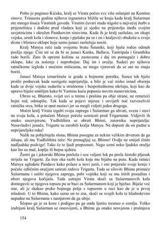 154
Pošto je poginuo Kićaka, kralj se Virata počeo sve više oslanjati na Kuntine
sinove. Trinaesta godina njihova izgnanstva bližila se kraju kada kralj Sušarman
ote mnogo tisuća Viratinih goveda. Viratini čuvari stada stigoše u najvećoj žurbi u
prijestolnicu i dođoše pred vladara koji je sjedio na prijestolju među svojim
savjetnicima i okružen Panduovim sinovima. Kada ih je kralj saslušao, on okupi
vojsku, uredi kola i slonove, konje i pješake pa se i on i kraljevići obukoše u svoje
divne i blistave oklope koje samo junaci zaslužuju nositi.
Kralj Matsya reče tada svojemu bratu Šataniki, koji bješe rođen odmah
poslije njega: Čini mi se da bi se junaci Kanka, Ballava, Tantripala i Granthika
rado borili. Zato ih opremi kolima sa zastavama i daj im pomagače i dobre
oklope, lake za nošenje i neprobojne. Daj im i oružje. Sudeći po njihovu
ratničkome izgledu i moćnim mišicama, ne mogu vjerovati da se oni ne znaju
boriti.
Junaci Matsya izmarširaše iz grada u bojnome poretku. Sunce tek bješe
prošlo podnevak kada sustigoše neprijatelja, a bilo je već nisko iznad obzorja
kada se dvije vojske sudariše u strašnome i bespoštednome okršaju, koji kao da
upravo bijaše smišljen kako bi Yaminu kuću popunio novim stanovnicima.
Ubrzo se, Bharato, svijet uvi u tminu i prašinu pa obje strane, ne remeteći
bojni red, odstupiše. Tek kada se pojavi mjesec i osvijetli noć razveselivši
ratnička srca, bitka se opet nastavi jer su mogli vidjeti jedan drugoga.
Moćni kralj Virata izgubi svoju zapregu i Sušarman ga uhvati, sveza i stavi
na svoja kola, a potučeni Matsye počeše uzmicati pred Trigartama. Vidjevši ih
onako unezvjerene, Yudhišthira se obrati Bhimi, zatorniku neprijatelja:
Nesavladivi junače, Trigarte su zarobili kralja Matsya. Ne dopusti da on padne u
neprijateljske ruke!
Nalik na pobješnjela slona, Bhima posegnu za nekim velikim drvetom da ga
iščupa, ali mu Yudhišthira reče: Ne prenagljuj se, Bhimo! Ovdje ne smiješ činiti
nadljudske podvige! Tako će te ljudi prepoznati. Nego uzmi neko ljudsko oružje
kao što su mač, koplje ili bojna sjekira.
Žustri ga i jakoruki Bhima posluša i uze valjani luk pa posla žestoki pljusak
strijela na Trigarte. Za tren oka razbi kola koja mu bijahu na putu. Kada ratnici
Matsya ugledaše Pandave kako polaze u novi juriš, i oni potjeraše svoje konje i
počeše odličnim oručjem satirati redove Trigarta. Tada se siloviti Bhima primače
Sušarmanu i uništi njegovu zapregu, pobi vojnike koji su mu štitili pozadinu i
obori njegova kočijaša. Tada ustrajni Virata skoči sa Sušarmanovih kola
domogavši se njegova topuza pa se baci za Sušarmanom koji je bježao. Bijaše već
star, ali je skakao preko bojnoga polja s topuzom u ruci kao da je u prvoj
mladosti. U to Bhima, kako samo on to zna, skoči sa svojih kola te hladnokrvno
napadne na Sušarmana s namjerom da ga ubije.
Ščepao ga je za kosu i podigao pa ga onda Ijutito tresnuo o zemlju. Teško
izubijani kralj Sušarman se onesvijesti, a Bhima ga onako nesvjesna i prašnjava
 