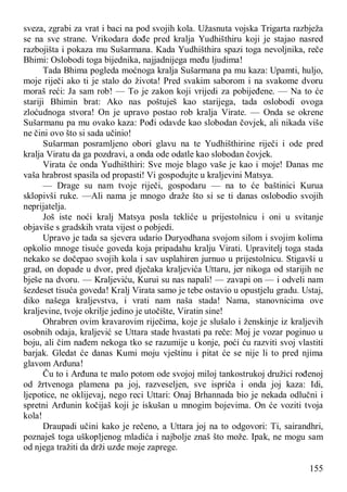 155
sveza, zgrabi za vrat i baci na pod svojih kola. Užasnuta vojska Trigarta razbježa
se na sve strane. Vrikodara dođe pred kralja Yudhišthiru koji je stajao nasred
razbojišta i pokaza mu Sušarmana. Kada Yudhišthira spazi toga nevoljnika, reče
Bhimi: Oslobodi toga bijednika, najjadnijega među ljudima!
Tada Bhima pogleda moćnoga kralja Sušarmana pa mu kaza: Upamti, huljo,
moje riječi ako ti je stalo do života! Pred svakim saborom i na svakome dvoru
moraš reći: Ja sam rob! — To je zakon koji vrijedi za pobijeđene. — Na to će
stariji Bhimin brat: Ako nas poštuješ kao starijega, tada oslobodi ovoga
zloćudnoga stvora! On je upravo postao rob kralja Virate. — Onda se okrene
Sušarmanu pa mu ovako kaza: Pođi odavde kao slobodan čovjek, ali nikada više
ne čini ovo što si sada učinio!
Sušarman posramljeno obori glavu na te Yudhišthirine riječi i ode pred
kralja Viratu da ga pozdravi, a onda ode odatle kao slobodan čovjek.
Virata će onda Yudhišthiri: Sve moje blago vaše je kao i moje! Danas me
vaša hrabrost spasila od propasti! Vi gospodujte u kraljevini Matsya.
— Drage su nam tvoje riječi, gospodaru — na to će baštinici Kurua
sklopivši ruke. —Ali nama je mnogo draže što si se ti danas oslobodio svojih
neprijatelja.
Još iste noći kralj Matsya posla tekliće u prijestolnicu i oni u svitanje
objaviše s gradskih vrata vijest o pobjedi.
Upravo je tada sa sjevera udario Duryodhana svojom silom i svojim kolima
opkolio mnoge tisuće goveda koja pripadahu kralju Virati. Upravitelj toga stada
nekako se dočepao svojih kola i sav usplahiren jurnuo u prijestolnicu. Stigavši u
grad, on dopade u dvor, pred dječaka kraljevića Uttaru, jer nikoga od starijih ne
bješe na dvoru. — Kraljeviću, Kurui su nas napali! — zavapi on — i odveli nam
šezdeset tisuća goveda! Kralj Virata samo je tebe ostavio u opustjelu gradu. Ustaj,
diko našega kraljevstva, i vrati nam naša stada! Nama, stanovnicima ove
kraljevine, tvoje okrilje jedino je utočište, Viratin sine!
Ohrabren ovim kravarovim riječima, koje je slušalo i ženskinje iz kraljevih
osobnih odaja, kraljević se Uttara stade hvastati pa reče: Moj je vozar poginuo u
boju, ali čim nađem nekoga tko se razumije u konje, poći ću razviti svoj vlastiti
barjak. Gledat će danas Kumi moju vještinu i pitat će se nije li to pred njima
glavom Arđuna!
Ču to i Arđuna te malo potom ode svojoj miloj tankostrukoj družici rođenoj
od žrtvenoga plamena pa joj, razveseljen, sve ispriča i onda joj kaza: Idi,
ljepotice, ne oklijevaj, nego reci Uttari: Onaj Brhannada bio je nekada odlučni i
spretni Arđunin kočijaš koji je iskušan u mnogim bojevima. On će voziti tvoja
kola!
Draupadi učini kako je rečeno, a Uttara joj na to odgovori: Ti, sairandhri,
poznaješ toga uškopljenog mladića i najbolje znaš što može. Ipak, ne mogu sam
od njega tražiti da drži uzde moje zaprege.
 