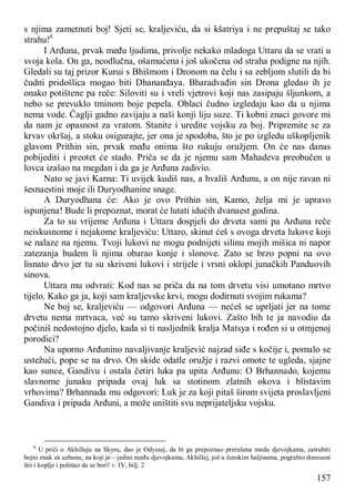 157
s njima zametnuti boj! Sjeti se, kraljeviću, da si kšatriya i ne prepuštaj se tako
strahu!8
I Arđuna, prvak među ljudima, privolje nekako mladoga Uttaru da se vrati u
svoja kola. On ga, neodlučna, ošamućena i još ukočena od straha podigne na njih.
Gledali su taj prizor Kurui s Bhišmom i Dronom na čelu i sa zebljom slutili da bi
čudni pridošlica mogao biti Dhananđaya. Bharadvađin sin Drona gledao ih je
onako potištene pa reče: Siloviti su i vreli vjetrovi koji nas zasipaju šljunkom, a
nebo se prevuklo tminom boje pepela. Oblaci čudno izgledaju kao da u njima
nema vode. Čaglji gadno zavijaju a naši konji liju suze. Ti kobni znaci govore mi
da nam je opasnost za vratom. Stanite i uredite vojsku za boj. Pripremite se za
krvav okršaj, a stoku osigurajte, jer ona je spodoba, što je po izgledu uškopljenik
glavom Prithin sin, prvak među onima što rukuju oružjem. On će nas danas
pobijediti i preotet će stado. Priča se da je njemu sam Mahadeva preobučen u
lovca izašao na megdan i da ga je Arđuna zadivio.
Nato se javi Karna: Ti uvijek kudiš nas, a hvališ Arđunu, a on nije ravan ni
šesnaestini moje ili Duryodhanine snage.
A Duryodhana će: Ako je ovo Prithin sin, Karno, želja mi je upravo
ispunjena! Bude li prepoznat, morat će lutati idućih dvanaest godina.
Za to su vrijeme Arđuna i Uttara dospjeli do drveta sami pa Arđuna reče
neiskusnome i nejakome kraljeviću: Uttaro, skinut ćeš s ovoga drveta lukove koji
se nalaze na njemu. Tvoji lukovi ne mogu podnijeti silinu mojih mišica ni napor
zatezanja budem li njima obarao konje i slonove. Zato se brzo popni na ovo
lisnato drvo jer tu su skriveni lukovi i strijele i vrsni oklopi junačkih Panduovih
sinova.
Uttara mu odvrati: Kod nas se priča da na tom drvetu visi umotano mrtvo
tijelo. Kako ga ja, koji sam kraljevske krvi, mogu dodirnuti svojim rukama?
Ne boj se, kraljeviću — odgovori Arđuna — nećeš se uprljati jer na tome
drvetu nema mrtvaca, već su tamo skriveni lukovi. Zašto bih te ja navodio da
počiniš nedostojno djelo, kada si ti nasljednik kralja Matsya i rođen si u otmjenoj
porodici?
Na uporno Arđunino navaljivanje kraljević najzad siđe s kočije i, pomalo se
ustežući, pope se na drvo. On skide odatle oružje i razvi omote te ugleda, sjajne
kao sunce, Gandivu i ostala četiri luka pa upita Arđunu: O Brhannado, kojemu
slavnome junaku pripada ovaj luk sa stotinom zlatnih okova i blistavim
vrhovima? Brhannada mu odgovori: Luk je za koji pitaš širom svijeta proslavljeni
Gandiva i pripada Arđuni, a može uništiti svu neprijateljsku vojsku.
8
U priči o Akhilleju na Skyru, dao je Odyssej, da bi ga prepoznao prerušena medu djevojkama, zatrubiti
bojni znak za uzbunu, na koji je—jedini među djevojkama, Akhillej, još u ženskim haljinama, pograbio doneseni
štit i koplje i pohitao da se bori! v. IV, bilj. 2
 