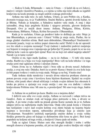 158
— Kakva li čuda, Brhannado — nato će Uttara — ti kažeš da su ovi lukovi,
mačevi i strijele vlasništvo Pandava, a o njima se ništa nije čulo otkada su izgubili
kraljevinu na kocki premda su mogli uništiti svakoga protivnika!
Arđuna mu tada reče: Ja sam Arđuna, Uttaro, ja sam Prithin sin, a Kanka,
dvoranin tvojega oca, to je Yudhišthira. Snažni Ballava, spretni dvorski kuhar, to
je Bhima. Nakula je konjušar, a Sahadeva nadzire vaša stada. A znaj i daje
sairandhri, zbog koje pogiboše Kićaka i njegove pristaše, glavom kraljevna
Draupadi. Ovo je mojih deset imena: Arđuna, Phalguna, Đišnu, Kiritin,
Švetavahana, Bibhatsu, Viđaya, Krišna Savyasaćin i Dhananđaya.
Kada je to saslušao, Uttara ga pozdravi kako to dolikuje pa reče: Moje je
ime Bhuminđaya, a prozvan sam i Uttara! Velika je moja sreća, Partho, što te
mogu gledati vlastitim očima. Budi nam dobrodošao, Dhananđayo! Snažnoruki i
crvenooki junače, tvoje su mišice poput slonovske surle! Doliči ti da mi oprostiš
sve što rekoh u svojemu neznanju! Tvoji čudesni i nedostižni podvizi rastjeruju
sve bojazni iz mojega srca i ispunjavaju ga ljubavlju! O junače, popet ću se na ova
odlična kola i sam ću upravljati njima! Reci mi na koji ćeš odred najprije udariti?
Naredi i ja te tamo vozim!
Omilio si mi, tigre među ljudima — na to će Arđuna — U tebi više nema
straha. Razbit ću u boju sve tvoje neprijatelje! Brzo veži na kola tobolce i iz toga
oružja uzmi mač uglačane oštrice i ukrašen zlatom.
Uttara živnu na te Arđunine riječi i brzo siđe sa drveta noseći Arđunino
oružje, a ovaj mu reče: Dakako, borit ću se protiv Kurua i branit ću ova kola koja
će biti poput tvrđave i vratit ću tvoja stada. Ničega se ne boj, Viratin sine!
Tada Arđuna skide narukvice i navuče divne rukavice protkane zlatom pa
potom poveza svoju crnu i kovrčavu kosu bijelom tkaninom. Sjedeći na svojim
kolima, silni junak obavi obred očišćenja i ovlada svojim duhom lica okrenuta k
istoku pa prizva u sjećanje sva svoja oružja i ona mu sva dođoše i rekoše
kraljevskome Prithinu sinu: Mi smo tu, o proslavljeni! Mi smo tvoje sluge, Indrin
sine!
A Arđuna im se pokloni pa kaza: Budite sva u mojemu duhu!
I dobivši uza sebe sve svoje oružje, Arđuna se razveseli i odape tetivu na
Gandivi. Začu se strašan zvuk od kojega ptice potresoše u letu, a drveće se
zanjiha. A po tome zvuku nalik na prasak groma Kurui saznaše da je to Arđuna
odapeo tetivu na najboljemu među lukovima. Onda silni junak krenu s Uttarom
kao kočijašem i razvi nad svojim kolima svoj zlatni barjak na kojemu bijaše
majmun s lavovskim repom, nebesničko priviđenje koje je smislio sam
Višvakarman. Nezadrživi uništitelj neprijatelja snažno duhnu u svoju veliku
školjku gromovita glasa od kojega se dušmanima diže kosa na glavi. Brzi konji
popadaše na koljena od toga zvuka, a kraljević Uttara sjede od straha.
Tada se oglasi Uttara: Slušao sam riku mnogih školjki i truba i urlike
mnogih slonova u bojnome poretku, ali još ne čuh glas ovakve školjke niti vidjeh
 