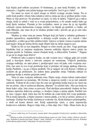 15
koji bijaše pod teškim zavjetom: O brahmane, ja sam kralj Parikšit, sin Abhi-
manyuov, i izgubio sam jelena kojega sam ustrijelio. Jesi li ga ti vidio?
No muni ne izusti ni riječi strogo se držeći svojega zavjeta šutnje. Na to
srditi kralj podiže vrhom luka nekakvu mrtvu zmiju pa mu je prebaci preko vrata.
Muni se nije protivio. Ne prozbori ni riječi, ni lošu ni dobru. Vidjevši ga u takvu
stanju, kralj se sažali i vrati se u svoju prijestolnicu, a rši ostade onako kako ga
kralj bješe zatekao. Premda je bio uvrijeđen, muni je znao da je taj tigroliki
velmoža vjeran dužnostima svojega staleža i ne htjede ga prokleti, a vladar, od
roda Bharata, nije znao da je to mudrac predan redu i pravdi, pa ga je zato tako
bio uvrijedio.
Mudrac je imao sina po imenu Šringin koji još bješe u mladim godinama i
predan isposništvu, nepokolebljiv u držanju svojih zavjeta, ali i žestok i lako
razdražljiv, a teško ga je bilo udobrovoljiti. Upravo se bješe vraćao svojemu domu
kad njegov drug po imenu Kriša stade zbijati šale na račun njegova oca.
Kada ču što se ocu dogodilo, Šrngin se silno rasrdi, pa reče: Toga grešnoga
bijednika koji je mojemu nejakome istarom roditelju objesio mrtvu zmiju na
ramena poslat će Takšaka, moćni Zmijski kralj, u obitavalište Yamino.25
Nagnat
će ga na to snaga moje kletve!
Proklevši tako u gnjevu kralja, on ode svojem ocu i vidjega gdje još uvijek
sjedi u kravljem oboru s mrtvom zmijom na ramenima. Vidjevši poniženje
svojega roditelja, on opet planu i, prolijevajući suze od jada, reče svojemu ocu:
Oče, čuo sam za ovo tvoje poniženje koje si pretrpio od onoga opakog zlikovca,
kralja Parikšita, i ja ga u bijesu prokleh. On je najgori od svih Kurua i obilato je
zaslužio da ga prokunem. Za sedam dana gospodar zmija Takšaka odnijet će
grešnoga kralja u strašno gnijezdo smrti!
Nato će otac svojemu srditomu sinu: Dijete moje, nisam tobom zadovoljan!
Tako se isposnici ne ponašaju. Mi živimo u njegovoj zemlji i on je naš zakoniti
zaštitnik. Trebalo bi da ovakvi kao što smo mi opraštaju kralju koji je na vlasti ma
što on učinio. Ako ti uništavaš dharmu, dharma26
će uništiti tebe. Ako nas kralj ne
brani kako valja, loše ćemo se provesti. Pod okriljem pravedenih vladara mi bez
odmora stječemo duhovne zasluge, a i kraljevi imaju u njima udjela. Parikšit nas
je, kao i njegov djed, štitio kao što bi trebalo da svaki kralj štiti svoje podanike.
On je kralj-isposnik, a bijaše iznuren i moren glađu, a to što je učinio, učinio je iz
neznanja. Zemlja bez kralja izložena je svakome zlu. Kralj kažnjava prijestupnike,
a strah od kazne donosi mir. Kralj uspostavlja vjeru, a vjera uspostavlja
kraljevstvo nebesko. Bogovi šalju kišu, a kiša daje žito i bilje. Manu kaže da je
25
Yama je vedski bog, sin Vivasvantov, praotac ljudi i time gospodar ili kralj očeva i predaka u obitavalištu
mrtvih.
26
Dharma je jedan od temeljnih pojmova hinduističkoga nazora na svijet. Znači i običaj i dužnost i pravdu i
vjeru. Nadređen je pojmovima kama "žudnja" i artha "dobrobit", te s njima tvori aksiološku ljestvicu. Podređen
je filozofkome pojmu mokša "odriješenje od svjetovnih spona".
 