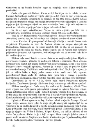 160
Gandivom se ne bacaju kockice, nego se odapinju oštre šiljate strijele na
protivnike!
Onda poče govoriti Bhišma: Karna se želi boriti jer mu to nalaže dužnost
kšatriye. Nitko tko je mudar ne vrijeđa učitelja. Ja bih rekao da nam je vrijeme da
razmislimo o vremenu i mjestu što su određeni za boj. Ono što reče Karna trebalo
nas je samo trgnuti iz našega malodušja. Brahmanovo oružje ujedinjeno s Vedama
nigdje se još nije moglo vidjeti kao sada u učitelju Droni. Nije sada vrijeme za
razmirice. Udružite se prije početka boja jer Indrin sin dolazi!
Na to će opet Ašvatthaman: Vrlina se mora cijeniti, pa bila ona i
neprijateljeva, a pogreške se moraju istaknuti makar potjecale i od učitelja!
Tada se javi Duryodhana: Neka učitelj oprosti i neka se mir vrati među nas!
Ako učitelj bude uz nas, bit će kao da je već učinjeno ono što tek treba učiniti.
I on uz Karninu i Kripinu pomoć udobrovolji učitelja, a onda ih Drona stade
savjetovati: Pripremite se tako da Arđuna nikako ne mogne doprijeti do
Duryodhane. Neprijatelj ga ne smije zarobiti čak ni ako se on prenagli ili
pogrješno ocijeni stanje na bojištu. Budite sigurni da se Arđuna nije razotkrio
prije no što je istekao rok izgnanstva. Neka Gangin sin ima to na umu i neka kaže
što misli da je pravo.
Bhišma tada kaza: Točak vremena obrće se sa svojim odjeljcima. Dijeli se
po kretanju zviježđa i planeta, po godišnjim dobima i godinama. Zbog kretanja
nebeskih tijela svakih pet godina nastaje višak od dva mjeseca. Stoga je sve što su
Panduovi sinovi obećali ispunjeno. Arđuna je to znao i zato se pojavio. Kako
može netko kome je Yudhišthira vodič odstupiti od vrline? No, kralju kraljeva, ja
još ne vidjeh bitku u kojoj jedna strana mirno može reći: Mi, sigurno,
pobjeđujemo! Kada dođe do okršaja, tada mora biti i poraza i pobjede,
napredovanja i uzmicanja. Bila ova bitka pogodna ili ne, vi obavite sve pripreme!
Duryodhana će na to: Ali ja, djede, neću vratiti Pandavama njihovu
kraljevinu. Zato bez oklijevanja učinite sve što je potrebno pa neka bitka otpočne!
Bhišma mu odgovori: Onda slušaj što mislim da bi bilo dobro učiniti: Ti ne
gubi vrijeme već pođi prema prijestolnici i povedi sa sobom četvrtinu vojske.
Druga četvrtina neka opkoli stada i neka ih potjera. Vratimo li se bez goveda, to
će biti znak da smo pobijeđeni. Nas petorica i ostatak vojske pođimo na Arđunu.
Kurui poslušaše taj savjet, podijeliše vojsku pa se postrojiše u bojne redove.
Ugledavši Kurue spremne za boj, Arđuna oslovi kraljevića Matsya: Upravi
svoje konje, vozaru, tamo gdje će moje strijele dosegnuti neprijatelja! Za to
vrijeme ja ću se truditi da usred te vojske ugledam onoga podlaca iz roda Kurua.
Kada pobijedim toga zlikovca, ostali će prihvatiti poraz. Tamo stoji Drona, a iza
njega je njegov sin. Vidim i Bhišmu, Kripu i Karnu, sve velike strijelce, ali ne
vidim Duryodhanu. Slutim da je u želji da spasi život odstupio južnim putom i
poveo stado sa sobom. S njime ću se boriti, Viratin sine, jer će jedino od toga biti
koristi. Kada ga pobijedim, vratit ću se i povesti goveda.
 