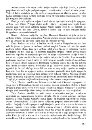 161
Arđuna ubrzo stiže oteta stada i razjuri vojsku koja ih je čuvala, a goveda
preplašena rikom školjke podigoše repove i udariše u trk vraćajući se istim putem.
Vidjevši kako podivljala goveda bježe prema prijestolnici Matsya, prvaci ratnika
Kurua zaključiše da je Arđuna postigao što je htio pa jurnuše na njega dok je on
još progonio Duryodhanu.
Kada je vidio njihovu vojsku i nad njome lepršanje bezbrojnih stjegova,
Arđuna reče Uttari: Pritegni zlatne uzde, Uttaro, i potjeraj naše bijele konje
onamo gdje vidiš silne velmože Kurua! Opaki Karna želio bi se ogledati sa
mnom! Odvezi me, sine Viratin, ravno k njemu koji se pod okriljem kralja
Duryodhane naduo od oholosti!
Karna i Arđuna podijeliše megdan. Dvanaest Karninih strijela ranilo je
Arđunu, Uttaru i njihove konje, ali je Arđuna uzvratio i zasuo Karnu silom strijela
koje ga izbodoše po cijelome tijelu, tako da se morao povući.
Kada Radhin sin uteknu s bojišta, ostali ratnici s Duryodhanom na čelu
udariše jedan po jedan na Arđunu praćeni svojini četama, ali, kao što obala
podnosi nalete plime, tako je i Arđuna odolijevao bijesu te nebrojene vojske
postrojene za boj koja ga je zasipala rojevima strijela. Potom prvak među
ratnicima napadne na neprijatelja poslavši na njega svoja nebeska oružja. I nebo i
sve strane svijeta zastriješe bezbrojne strijele odapete iz Gandive, kao što zemlju
prekrivaju Sunčeve zrake. I nitko od protivnika ne mogaše podići oči na Arđunu
koji je blistao silnom svjetlošću. Bezbrojne Arđunine strijele kao da pod nebom
nisu imale dovoljno mjesta. Protivnici bi ga uspijevali samo jednom izbliza
ugledati jer bi već idućega trena bili na putu za onaj svijet zajedno sa svojim
konjima. Kao što su njegove strijele neometano prolazile kroz tijela njegovih
protivnika, tako su i njegova kola jezdila kroz njihove redove. Njegove strijele
uvijek su nalazile cilj kao što i oko uvijek počiva na onome što mu se mili gledati.
Trag koji je ostajao za njim sličio je na trag krda slonova kroz prašumu.
Tada, Bharato, navališe na Arđunu svi veliki ratnici Kurua i napregoše sve
svoje sile, a Dhananđaya, Kuntin sin, pogodi staroga gospodara Bhišmu s deset
strijela u grudi iako se ovaj borio kako je najbolje mogao. Neodoljivi i jakoruki
Gangin sin klonu od ljuta bola i dugo ostade tako oslonjen na rudo svojih kola.
Tada Arđunu okružiše sa svih strana s nebeskim oružjem u rukama
zasipajući ga nepresušnom bujicom strijela. On je svojim oružjem suzbijao
njihovo, a onda vlasnik Gandive zazva jedno od Indrinih nepobjedivih oružja
zvano "izbezumljivalo". Svojim oštrim strijelama potpuno prekri sve četiri strane
svijeta. Brujanje Gandive potpuno zagluši osjetila protivnika, a potom Arđuna uze
objema rukama svoju veliku školjku moćna zvuka i silovito duhnu u nju
ispunjavajući njezinom rikom nebeski svod. Od zvuka te školjke junaci Kurua
zastadoše osupnuti, a lukovi od kojih se ne razdvajahu u boju poispadaše im iz
ruku. Kada je vojsku Kurua tako skamenio, Arđuna reče sinu kralja Matsya: Idi
među Kurue dok su još ošamućeni i donesi ovamo bijele odore što ih nose Drona i
 
